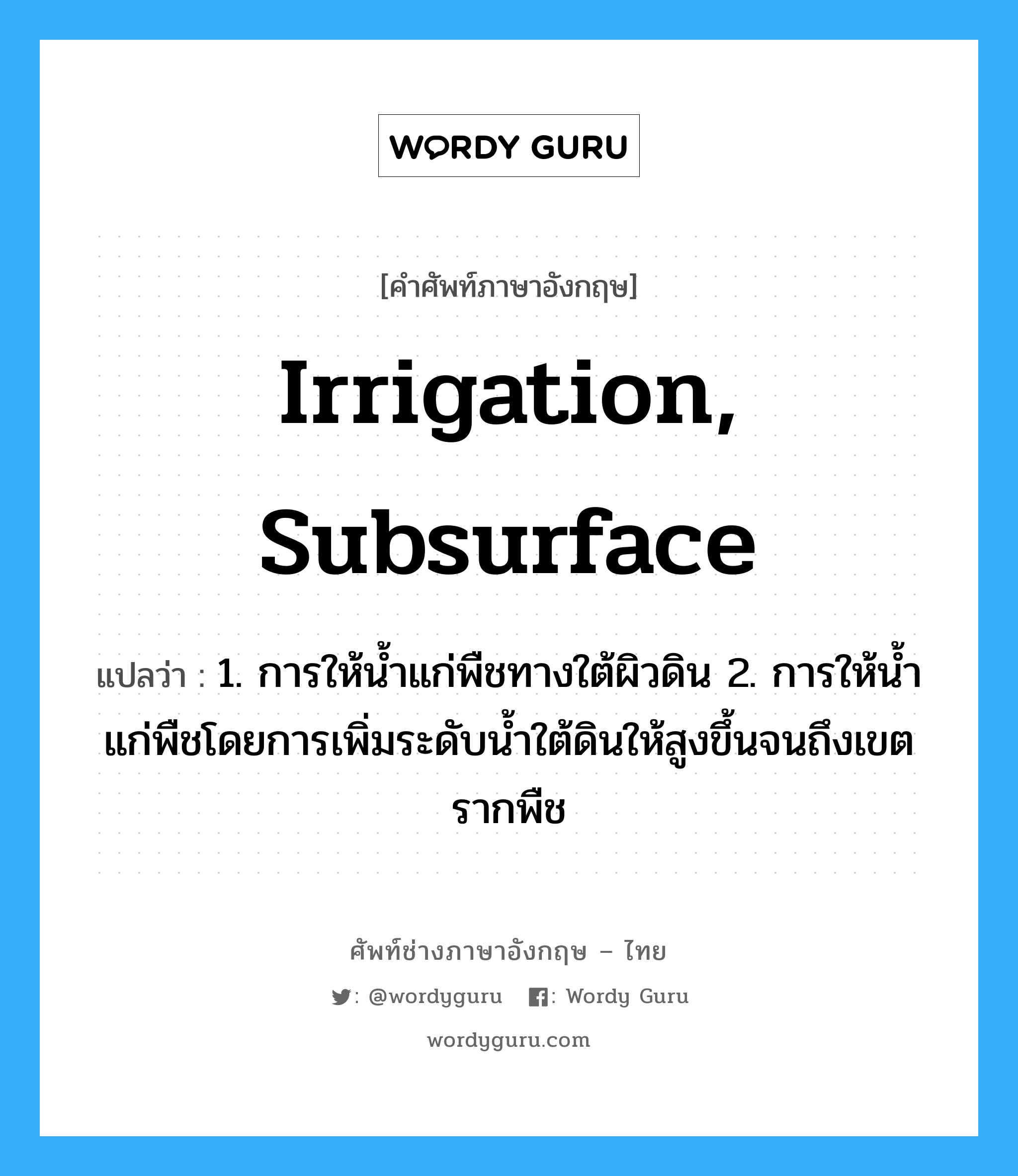 irrigation, subsurface แปลว่า?, คำศัพท์ช่างภาษาอังกฤษ - ไทย irrigation, subsurface คำศัพท์ภาษาอังกฤษ irrigation, subsurface แปลว่า 1. การให้น้ำแก่พืชทางใต้ผิวดิน 2. การให้น้ำแก่พืชโดยการเพิ่มระดับน้ำใต้ดินให้สูงขึ้นจนถึงเขตรากพืช
