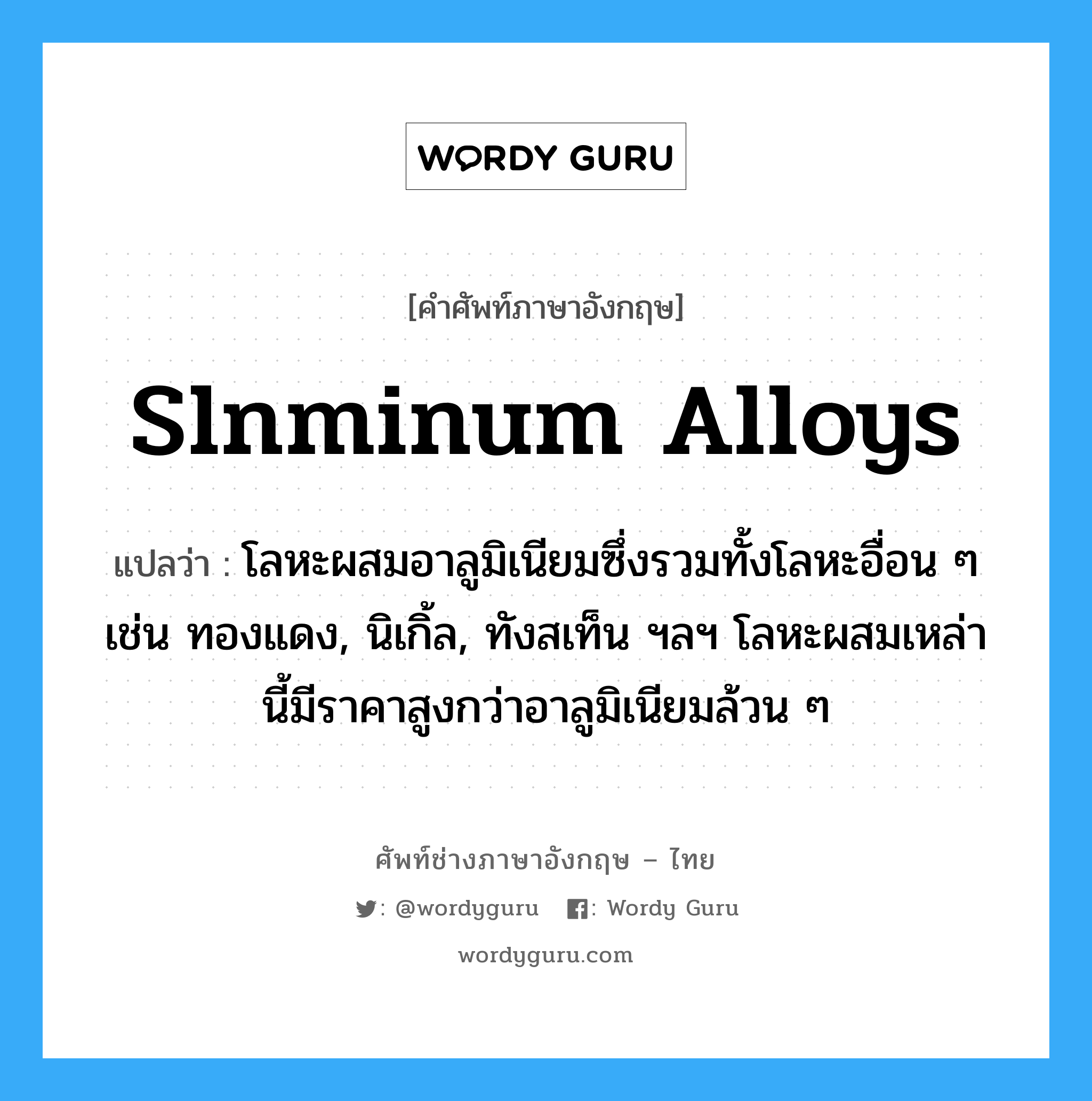 slnminum alloys แปลว่า?, คำศัพท์ช่างภาษาอังกฤษ - ไทย slnminum alloys คำศัพท์ภาษาอังกฤษ slnminum alloys แปลว่า โลหะผสมอาลูมิเนียมซึ่งรวมทั้งโลหะอื่อน ๆ เช่น ทองแดง, นิเกิ้ล, ทังสเท็น ฯลฯ โลหะผสมเหล่านี้มีราคาสูงกว่าอาลูมิเนียมล้วน ๆ