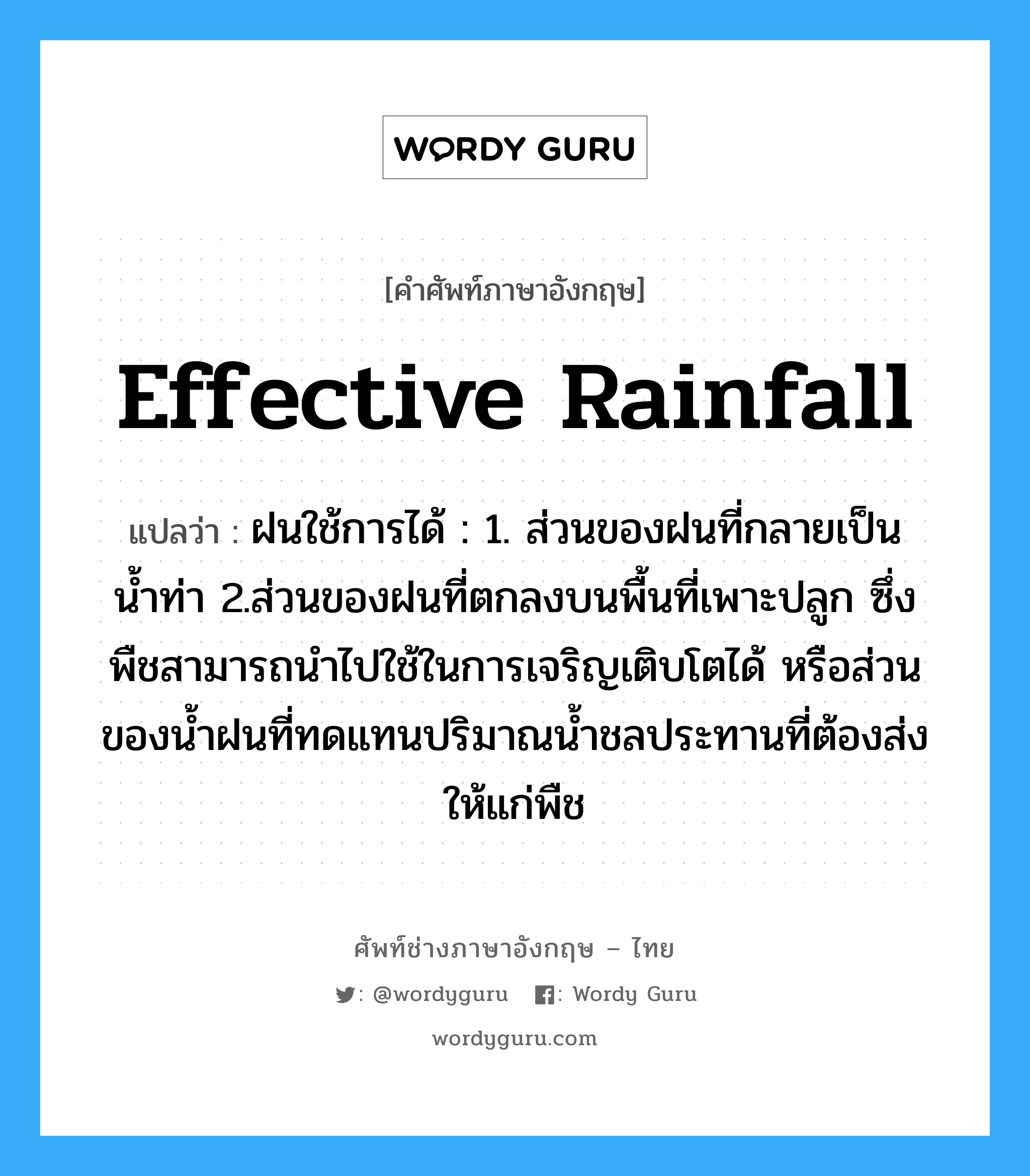 effective rainfall แปลว่า?, คำศัพท์ช่างภาษาอังกฤษ - ไทย effective rainfall คำศัพท์ภาษาอังกฤษ effective rainfall แปลว่า ฝนใช้การได้ : 1. ส่วนของฝนที่กลายเป็นน้ำท่า 2.ส่วนของฝนที่ตกลงบนพื้นที่เพาะปลูก ซึ่งพืชสามารถนำไปใช้ในการเจริญเติบโตได้ หรือส่วนของน้ำฝนที่ทดแทนปริมาณน้ำชลประทานที่ต้องส่งให้แก่พืช