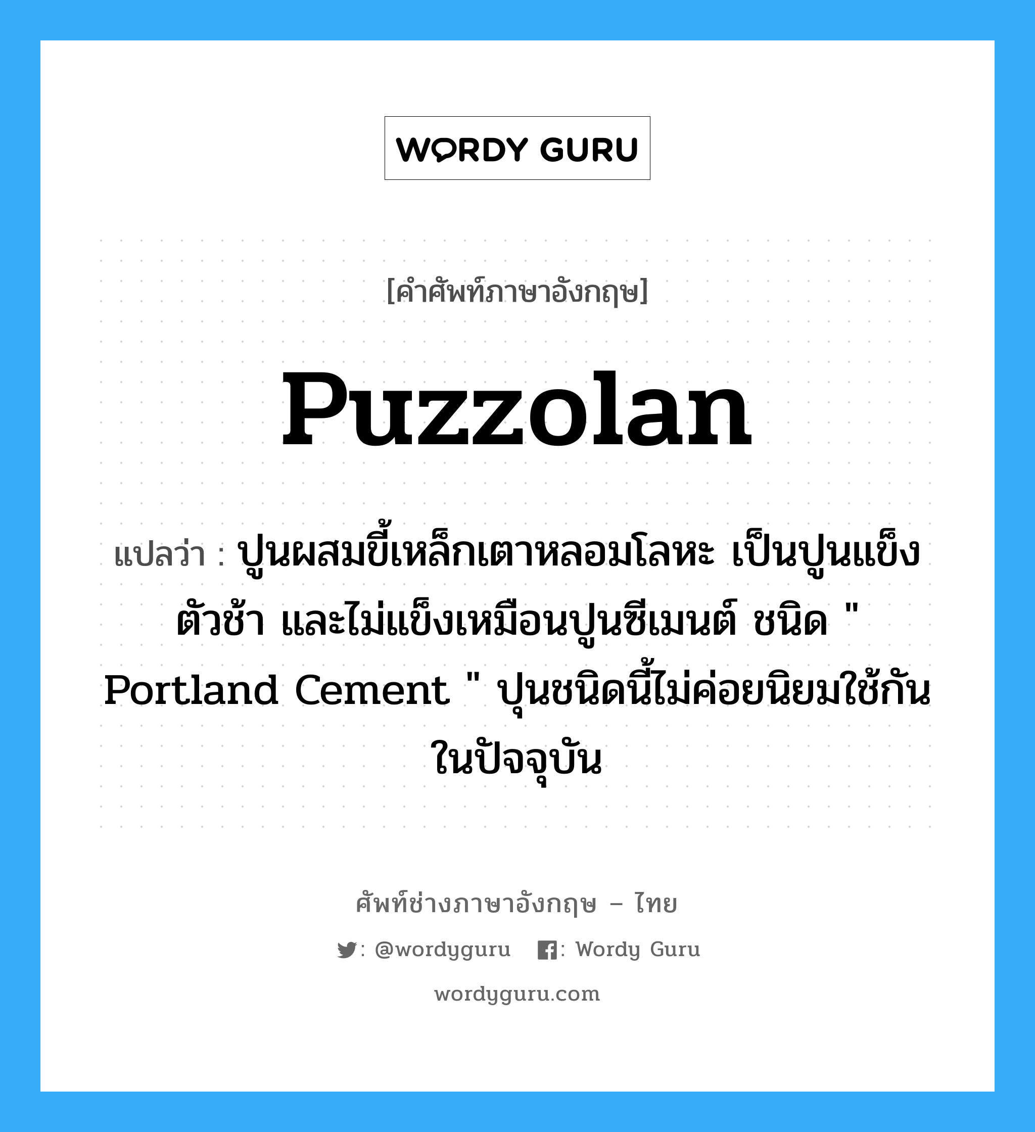 puzzolan แปลว่า?, คำศัพท์ช่างภาษาอังกฤษ - ไทย puzzolan คำศัพท์ภาษาอังกฤษ puzzolan แปลว่า ปูนผสมขี้เหล็กเตาหลอมโลหะ เป็นปูนแข็งตัวช้า และไม่แข็งเหมือนปูนซีเมนต์ ชนิด " Portland Cement " ปุนชนิดนี้ไม่ค่อยนิยมใช้กันในปัจจุบัน