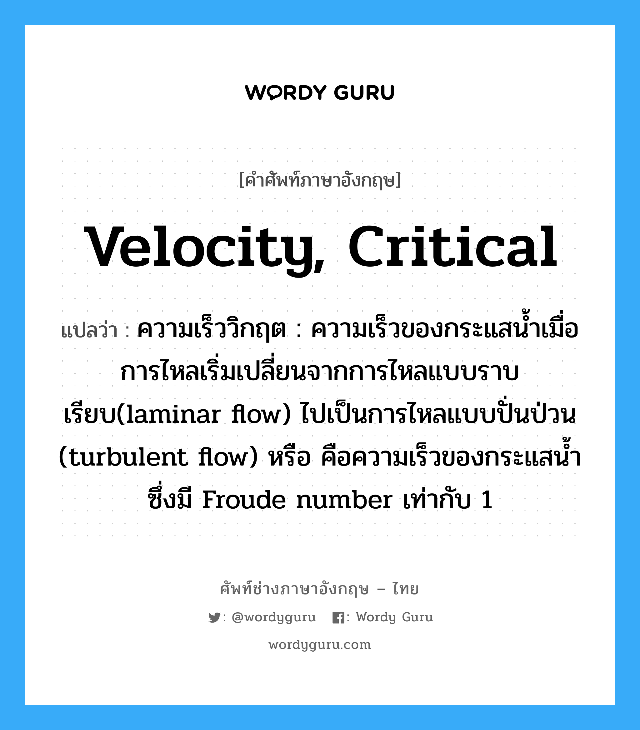 velocity, critical แปลว่า?, คำศัพท์ช่างภาษาอังกฤษ - ไทย velocity, critical คำศัพท์ภาษาอังกฤษ velocity, critical แปลว่า ความเร็ววิกฤต : ความเร็วของกระแสน้ำเมื่อการไหลเริ่มเปลี่ยนจากการไหลแบบราบเรียบ(laminar flow) ไปเป็นการไหลแบบปั่นป่วน (turbulent flow) หรือ คือความเร็วของกระแสน้ำซึ่งมี Froude number เท่ากับ 1