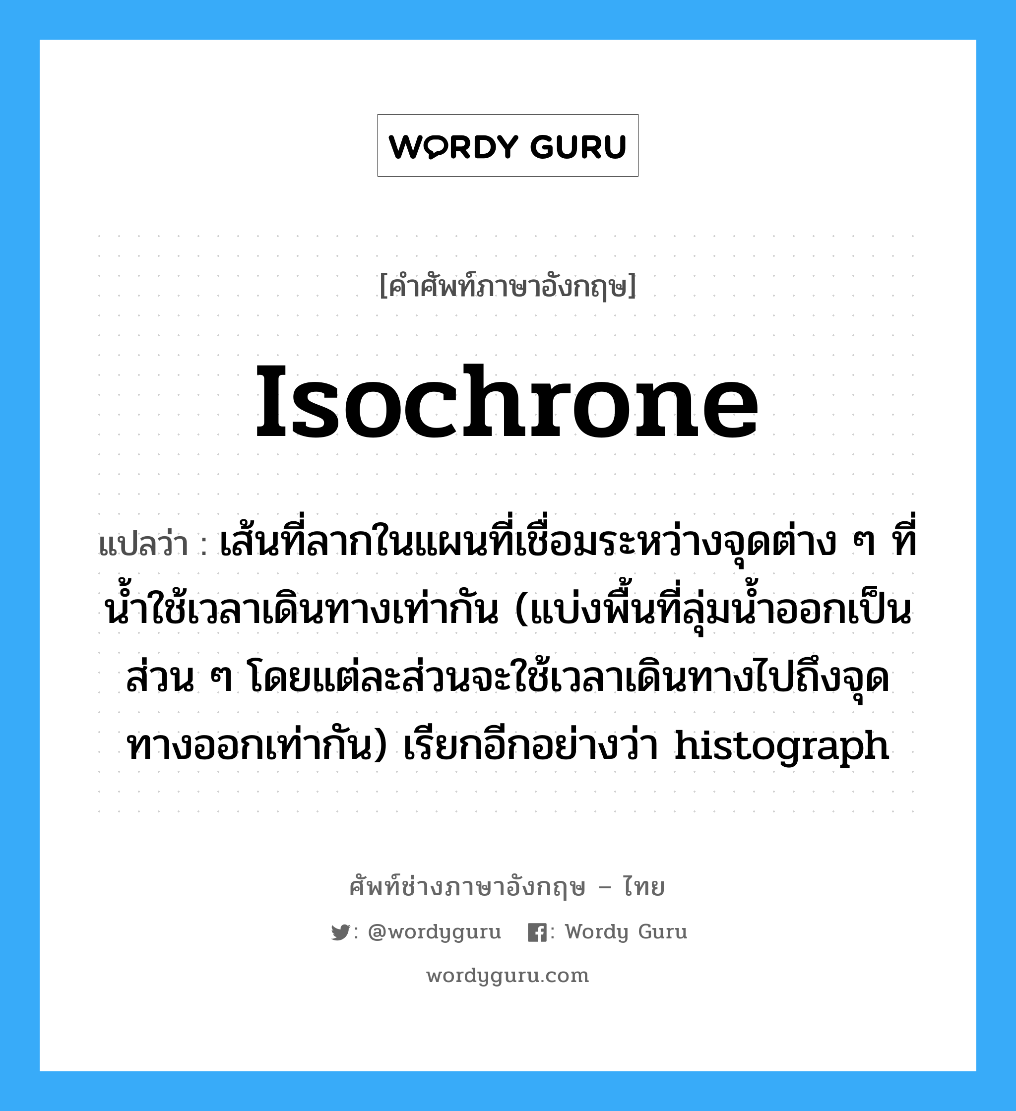 isochrone แปลว่า?, คำศัพท์ช่างภาษาอังกฤษ - ไทย isochrone คำศัพท์ภาษาอังกฤษ isochrone แปลว่า เส้นที่ลากในแผนที่เชื่อมระหว่างจุดต่าง ๆ ที่น้ำใช้เวลาเดินทางเท่ากัน (แบ่งพื้นที่ลุ่มน้ำออกเป็น ส่วน ๆ โดยแต่ละส่วนจะใช้เวลาเดินทางไปถึงจุดทางออกเท่ากัน) เรียกอีกอย่างว่า histograph