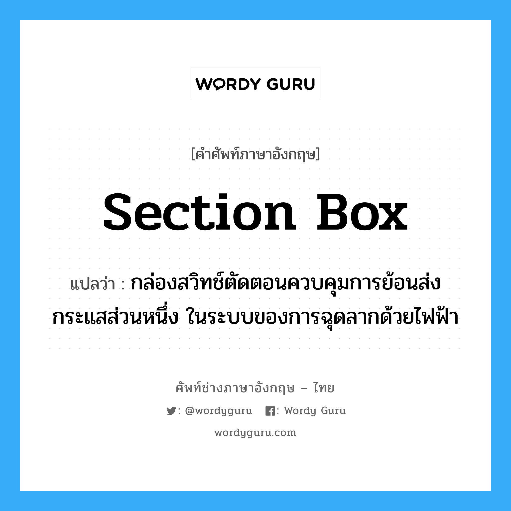 section box แปลว่า?, คำศัพท์ช่างภาษาอังกฤษ - ไทย section box คำศัพท์ภาษาอังกฤษ section box แปลว่า กล่องสวิทช์ตัดตอนควบคุมการย้อนส่งกระแสส่วนหนึ่ง ในระบบของการฉุดลากด้วยไฟฟ้า
