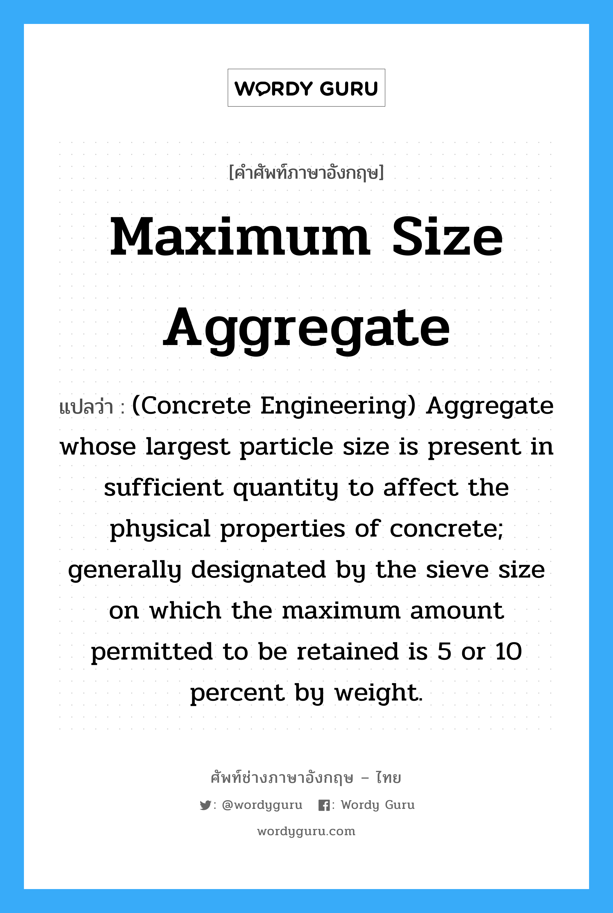 Maximum Size Aggregate แปลว่า?, คำศัพท์ช่างภาษาอังกฤษ - ไทย Maximum Size Aggregate คำศัพท์ภาษาอังกฤษ Maximum Size Aggregate แปลว่า (Concrete Engineering) Aggregate whose largest particle size is present in sufficient quantity to affect the physical properties of concrete; generally designated by the sieve size on which the maximum amount permitted to be retained is 5 or 10 percent by weight.