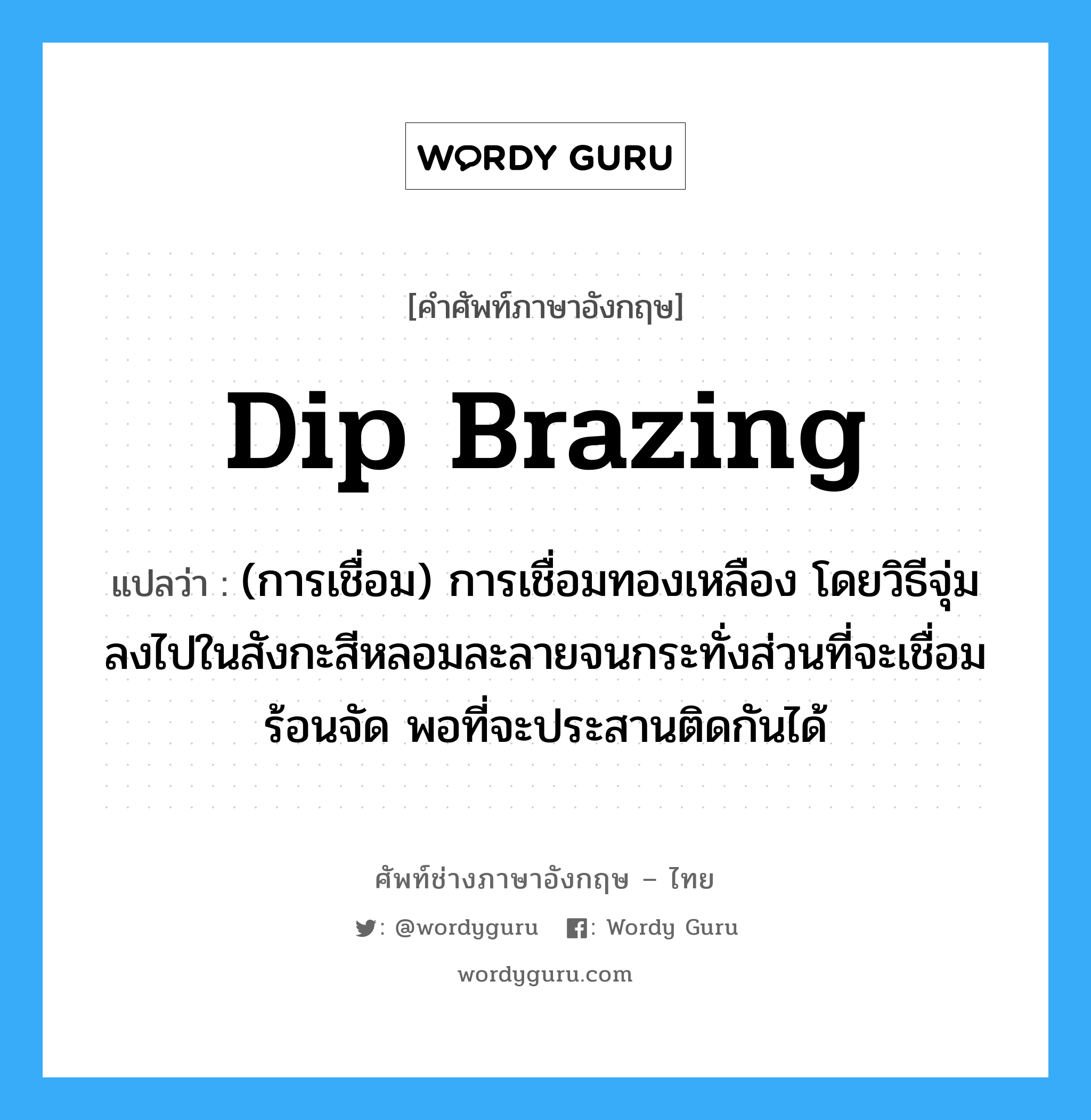 dip brazing แปลว่า?, คำศัพท์ช่างภาษาอังกฤษ - ไทย dip brazing คำศัพท์ภาษาอังกฤษ dip brazing แปลว่า (การเชื่อม) การเชื่อมทองเหลือง โดยวิธีจุ่มลงไปในสังกะสีหลอมละลายจนกระทั่งส่วนที่จะเชื่อมร้อนจัด พอที่จะประสานติดกันได้