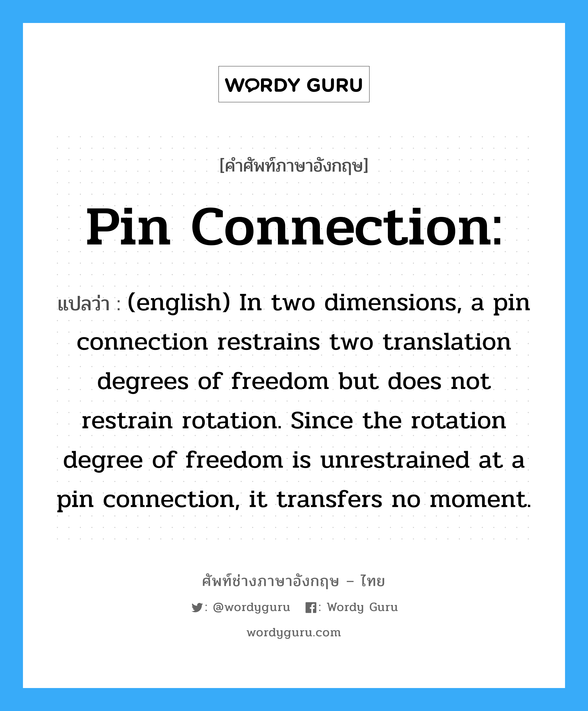 (english) In two dimensions, a pin connection restrains two translation degrees of freedom but does not restrain rotation. Since the rotation degree of freedom is unrestrained at a pin connection, it transfers no moment. ภาษาอังกฤษ?, คำศัพท์ช่างภาษาอังกฤษ - ไทย (english) In two dimensions, a pin connection restrains two translation degrees of freedom but does not restrain rotation. Since the rotation degree of freedom is unrestrained at a pin connection, it transfers no moment. คำศัพท์ภาษาอังกฤษ (english) In two dimensions, a pin connection restrains two translation degrees of freedom but does not restrain rotation. Since the rotation degree of freedom is unrestrained at a pin connection, it transfers no moment. แปลว่า Pin connection: