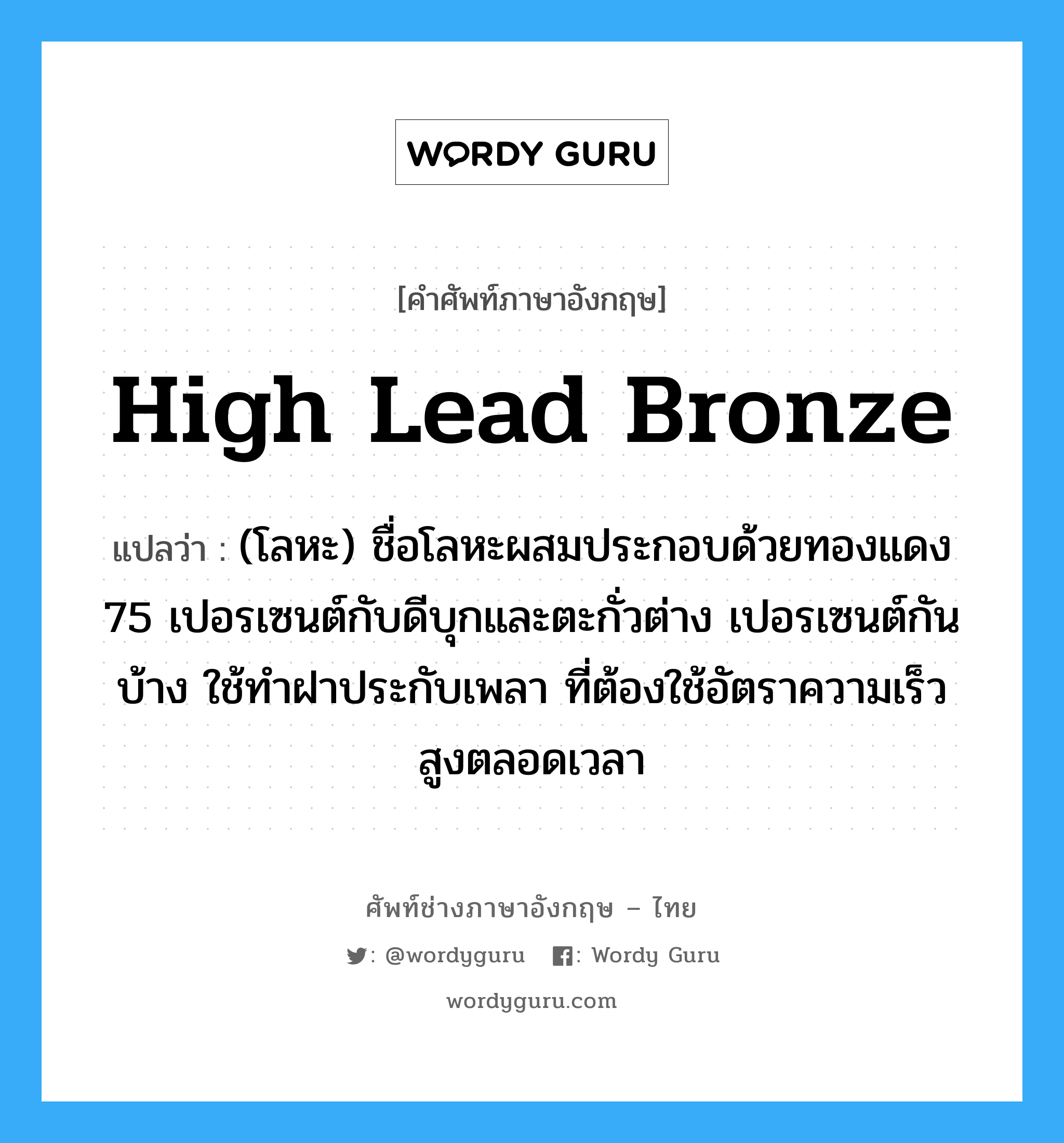high lead bronze แปลว่า?, คำศัพท์ช่างภาษาอังกฤษ - ไทย high lead bronze คำศัพท์ภาษาอังกฤษ high lead bronze แปลว่า (โลหะ) ชื่อโลหะผสมประกอบด้วยทองแดง 75 เปอรเซนต์กับดีบุกและตะกั่วต่าง เปอรเซนต์กันบ้าง ใช้ทำฝาประกับเพลา ที่ต้องใช้อัตราความเร็วสูงตลอดเวลา