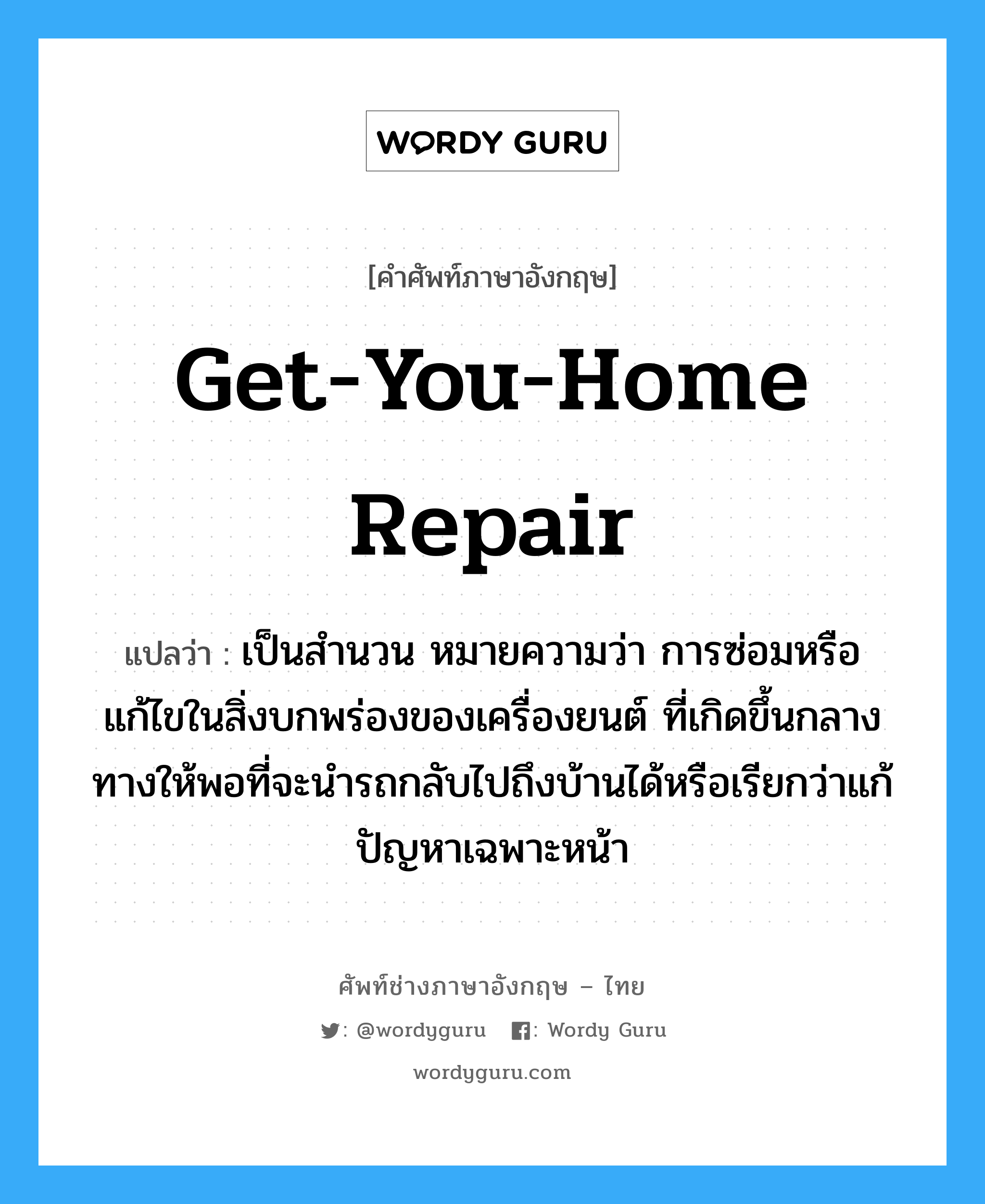 get-you-home repair แปลว่า?, คำศัพท์ช่างภาษาอังกฤษ - ไทย get-you-home repair คำศัพท์ภาษาอังกฤษ get-you-home repair แปลว่า เป็นสำนวน หมายความว่า การซ่อมหรือแก้ไขในสิ่งบกพร่องของเครื่องยนต์ ที่เกิดขึ้นกลางทางให้พอที่จะนำรถกลับไปถึงบ้านได้หรือเรียกว่าแก้ปัญหาเฉพาะหน้า