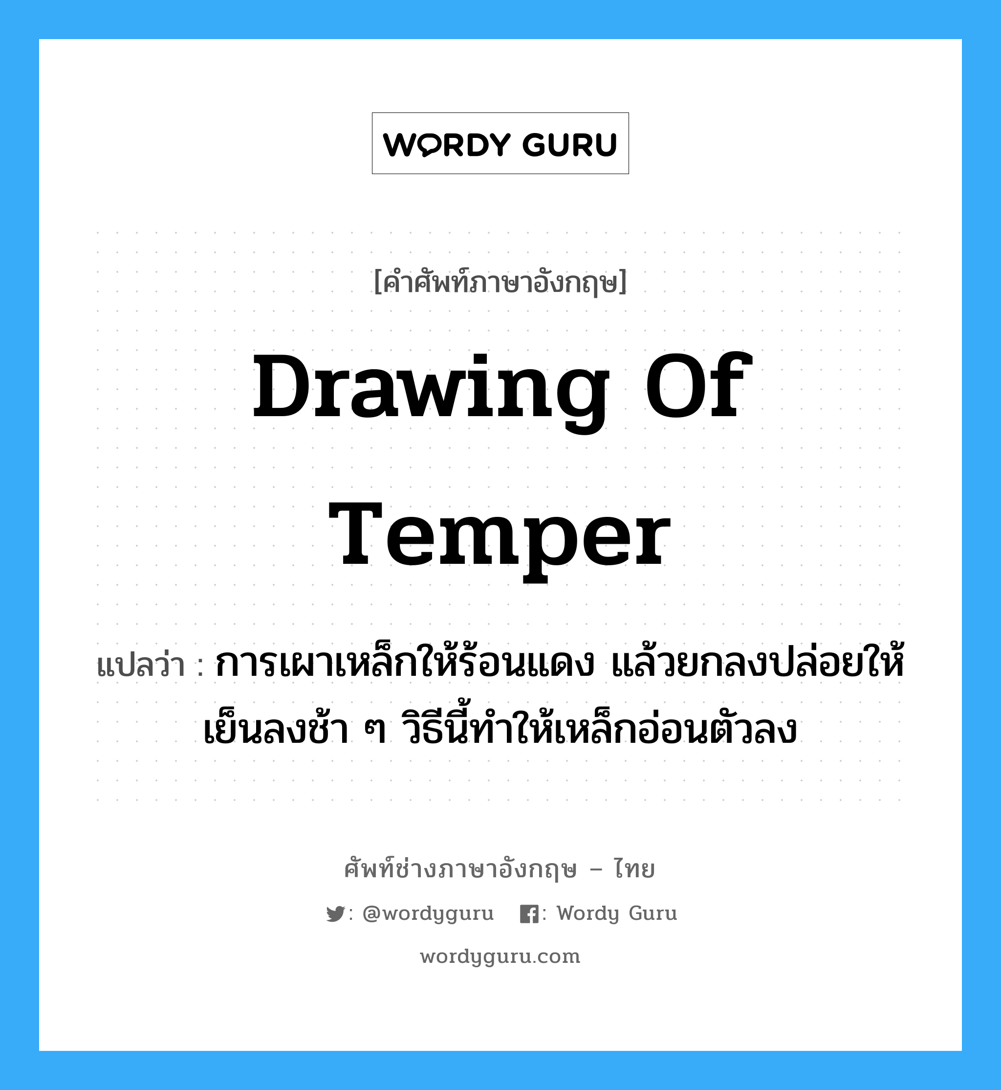 drawing of temper แปลว่า?, คำศัพท์ช่างภาษาอังกฤษ - ไทย drawing of temper คำศัพท์ภาษาอังกฤษ drawing of temper แปลว่า การเผาเหล็กให้ร้อนแดง แล้วยกลงปล่อยให้เย็นลงช้า ๆ วิธีนี้ทำให้เหล็กอ่อนตัวลง