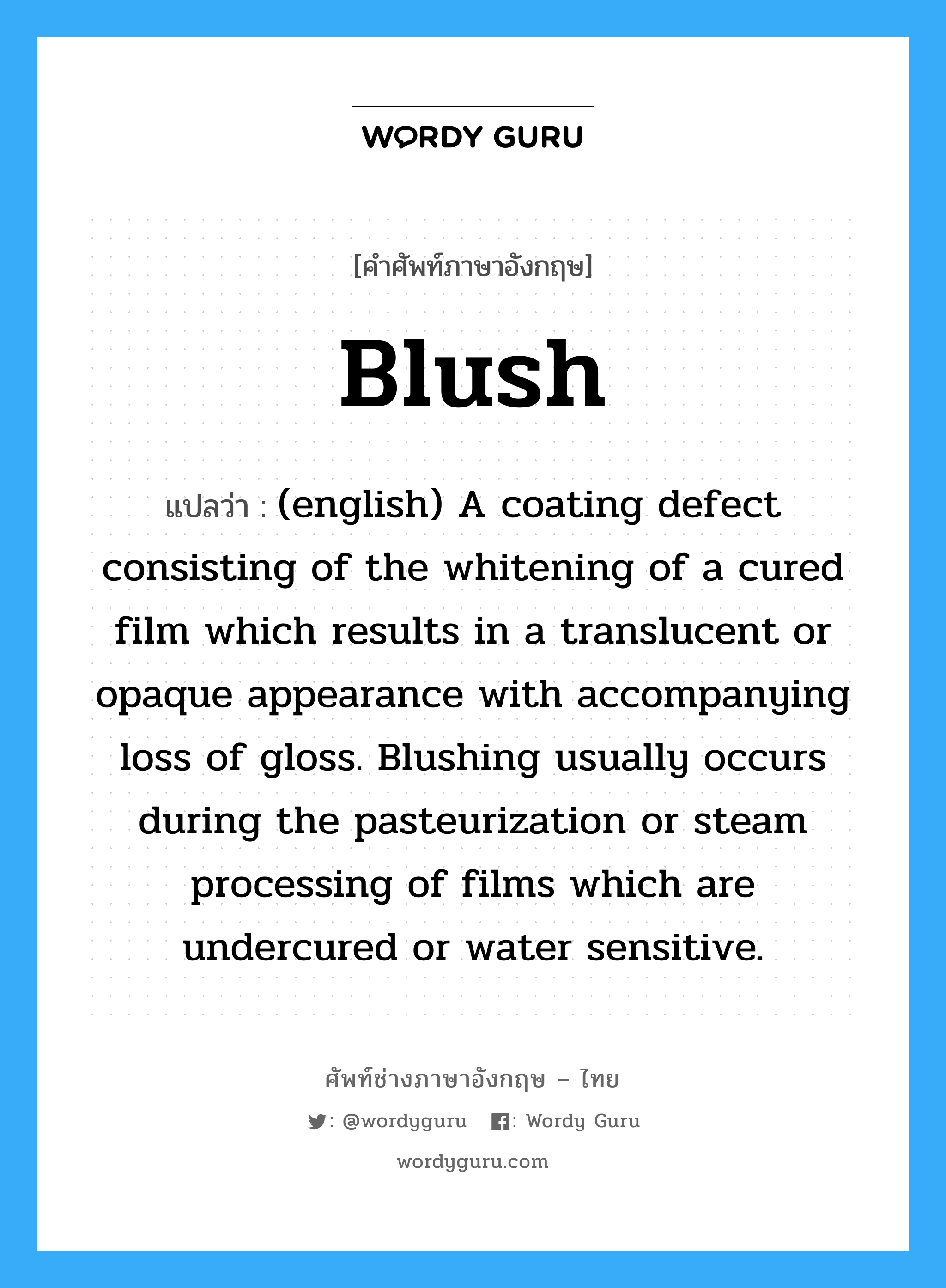 (english) A coating defect consisting of the whitening of a cured film which results in a translucent or opaque appearance with accompanying loss of gloss. Blushing usually occurs during the pasteurization or steam processing of films which are undercured or water sensitive. ภาษาอังกฤษ?, คำศัพท์ช่างภาษาอังกฤษ - ไทย (english) A coating defect consisting of the whitening of a cured film which results in a translucent or opaque appearance with accompanying loss of gloss. Blushing usually occurs during the pasteurization or steam processing of films which are undercured or water sensitive. คำศัพท์ภาษาอังกฤษ (english) A coating defect consisting of the whitening of a cured film which results in a translucent or opaque appearance with accompanying loss of gloss. Blushing usually occurs during the pasteurization or steam processing of films which are undercured or water sensitive. แปลว่า Blush