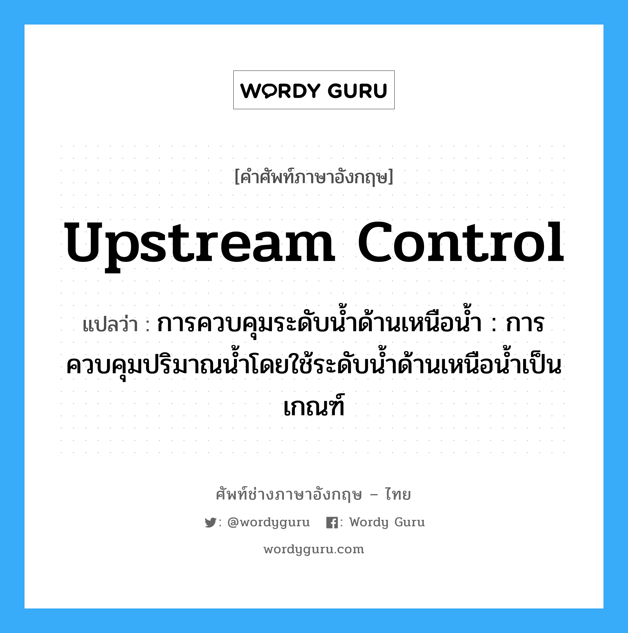 upstream control แปลว่า?, คำศัพท์ช่างภาษาอังกฤษ - ไทย upstream control คำศัพท์ภาษาอังกฤษ upstream control แปลว่า การควบคุมระดับน้ำด้านเหนือน้ำ : การควบคุมปริมาณน้ำโดยใช้ระดับน้ำด้านเหนือน้ำเป็นเกณฑ์