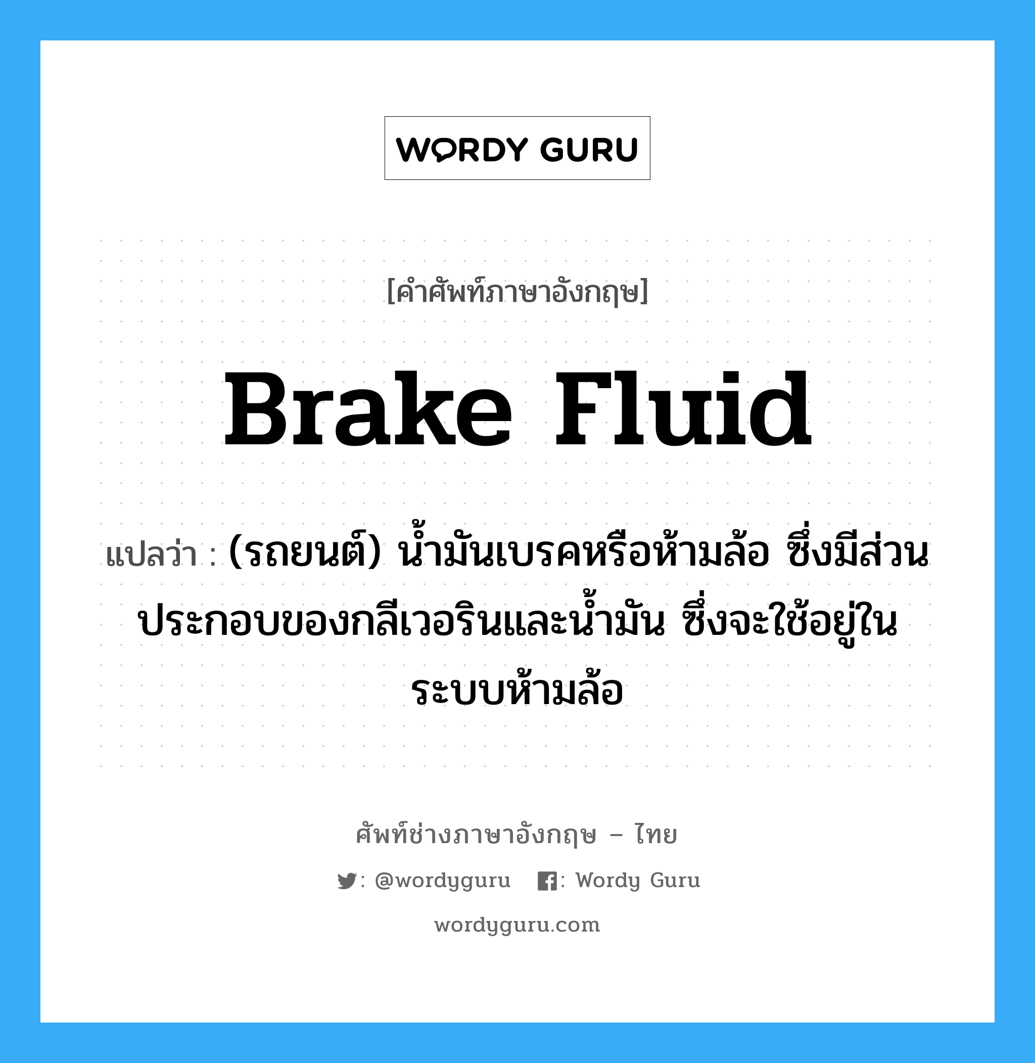 brake fluid แปลว่า?, คำศัพท์ช่างภาษาอังกฤษ - ไทย brake fluid คำศัพท์ภาษาอังกฤษ brake fluid แปลว่า (รถยนต์) น้ำมันเบรคหรือห้ามล้อ ซึ่งมีส่วนประกอบของกลีเวอรินและน้ำมัน ซึ่งจะใช้อยู่ในระบบห้ามล้อ