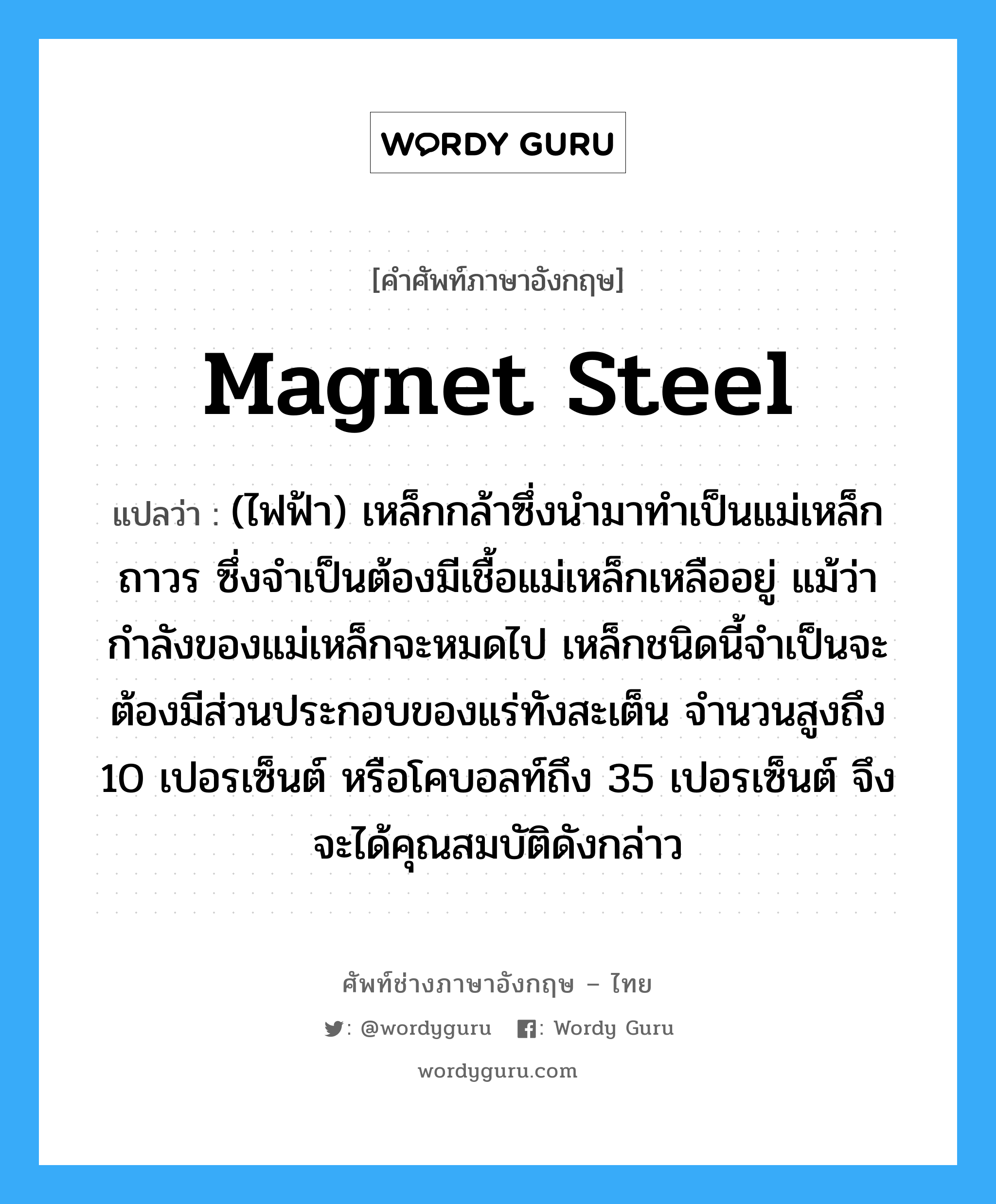 magnet steel แปลว่า?, คำศัพท์ช่างภาษาอังกฤษ - ไทย magnet steel คำศัพท์ภาษาอังกฤษ magnet steel แปลว่า (ไฟฟ้า) เหล็กกล้าซึ่งนำมาทำเป็นแม่เหล็กถาวร ซึ่งจำเป็นต้องมีเชื้อแม่เหล็กเหลืออยู่ แม้ว่ากำลังของแม่เหล็กจะหมดไป เหล็กชนิดนี้จำเป็นจะต้องมีส่วนประกอบของแร่ทังสะเต็น จำนวนสูงถึง 10 เปอรเซ็นต์ หรือโคบอลท์ถึง 35 เปอรเซ็นต์ จึงจะได้คุณสมบัติดังกล่าว