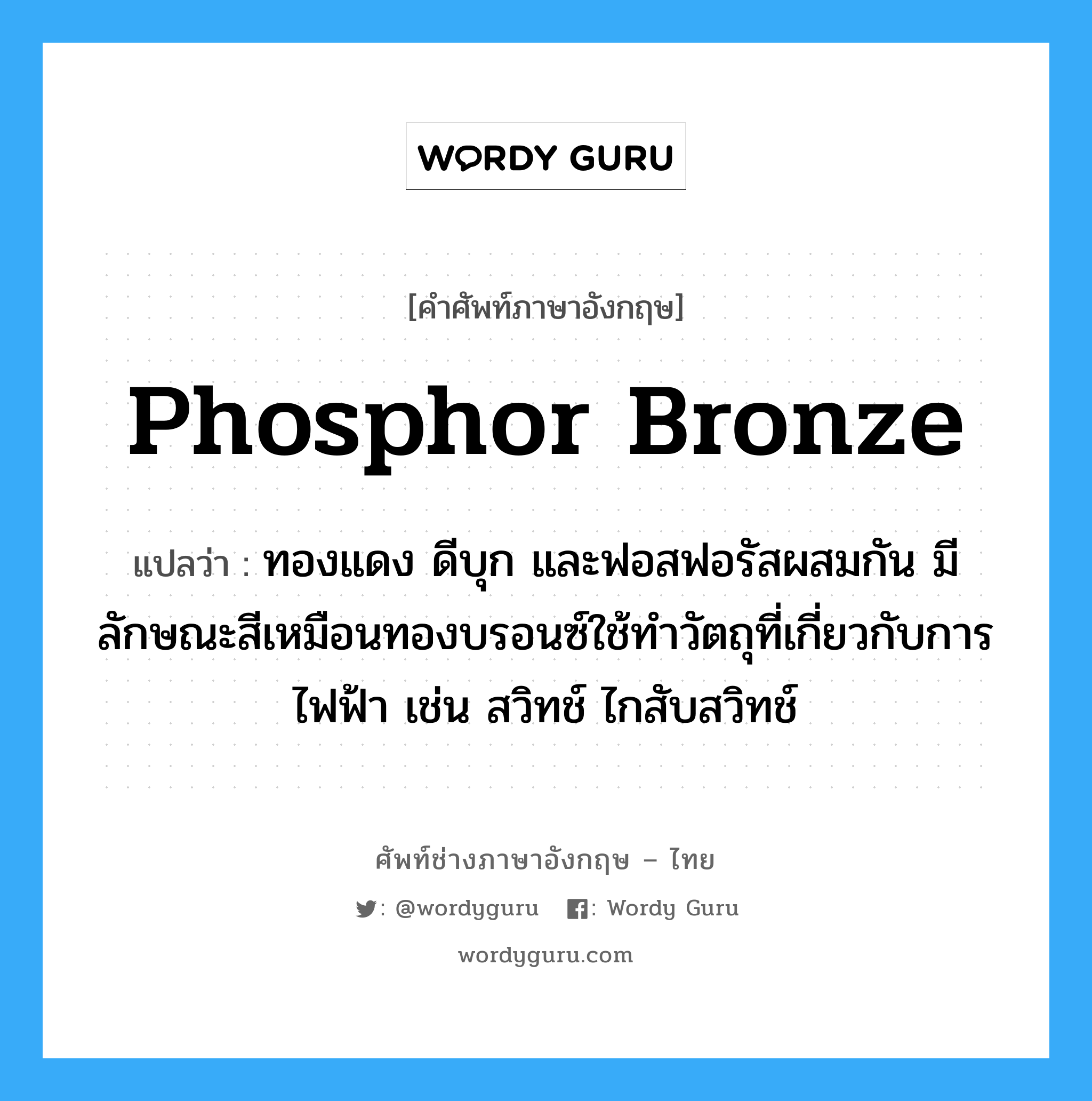 phosphor bronze แปลว่า?, คำศัพท์ช่างภาษาอังกฤษ - ไทย phosphor bronze คำศัพท์ภาษาอังกฤษ phosphor bronze แปลว่า ทองแดง ดีบุก และฟอสฟอรัสผสมกัน มีลักษณะสีเหมือนทองบรอนซ์ใช้ทำวัตถุที่เกี่ยวกับการไฟฟ้า เช่น สวิทช์ ไกสับสวิทช์