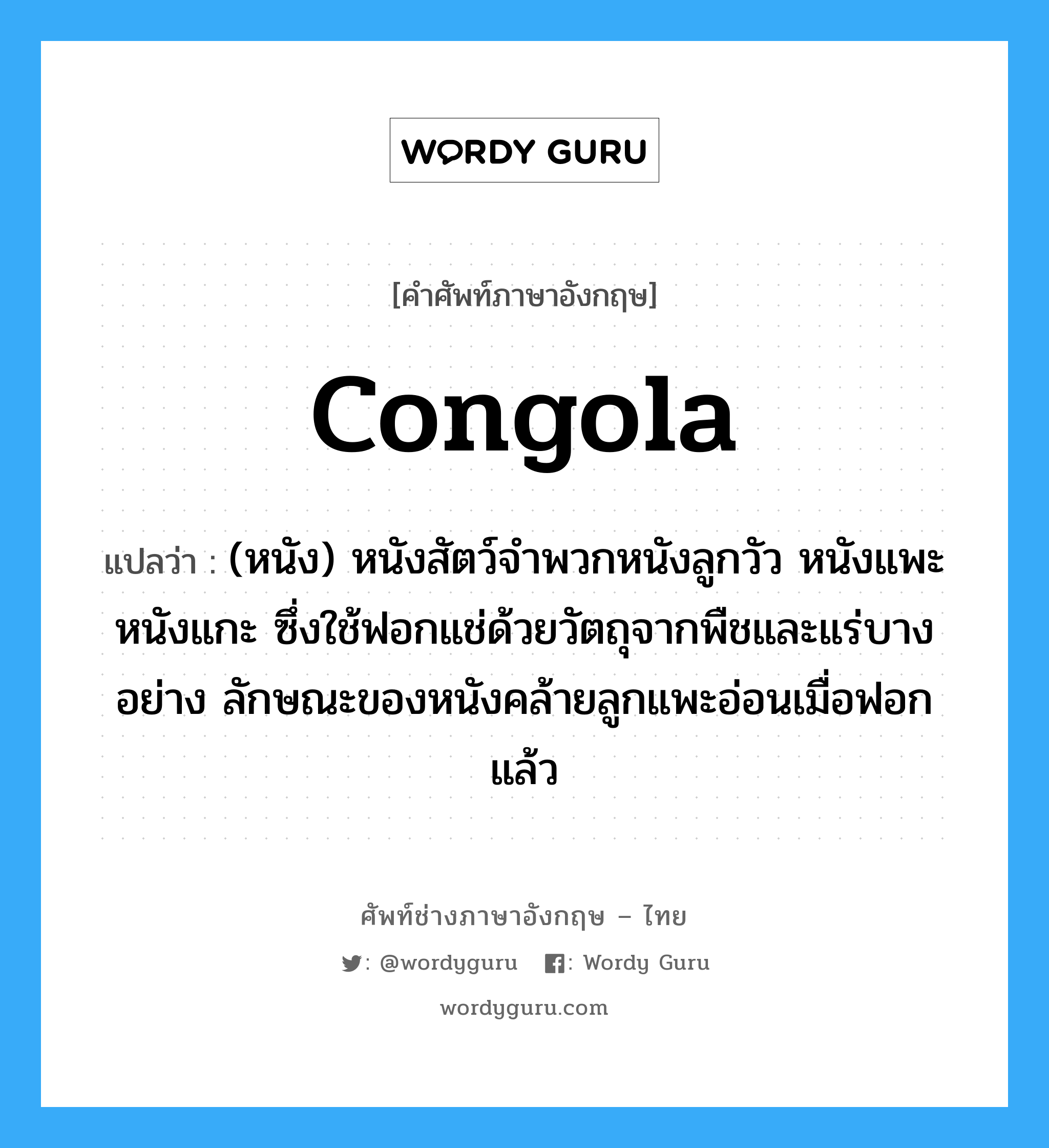 congola แปลว่า?, คำศัพท์ช่างภาษาอังกฤษ - ไทย congola คำศัพท์ภาษาอังกฤษ congola แปลว่า (หนัง) หนังสัตว์จำพวกหนังลูกวัว หนังแพะ หนังแกะ ซึ่งใช้ฟอกแช่ด้วยวัตถุจากพืชและแร่บางอย่าง ลักษณะของหนังคล้ายลูกแพะอ่อนเมื่อฟอกแล้ว