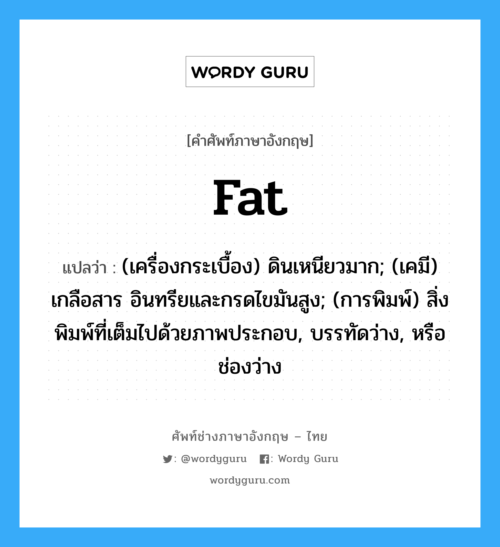 fat แปลว่า?, คำศัพท์ช่างภาษาอังกฤษ - ไทย fat คำศัพท์ภาษาอังกฤษ fat แปลว่า (เครื่องกระเบื้อง) ดินเหนียวมาก; (เคมี) เกลือสาร อินทรียและกรดไขมันสูง; (การพิมพ์) สิ่งพิมพ์ที่เต็มไปด้วยภาพประกอบ, บรรทัดว่าง, หรือช่องว่าง