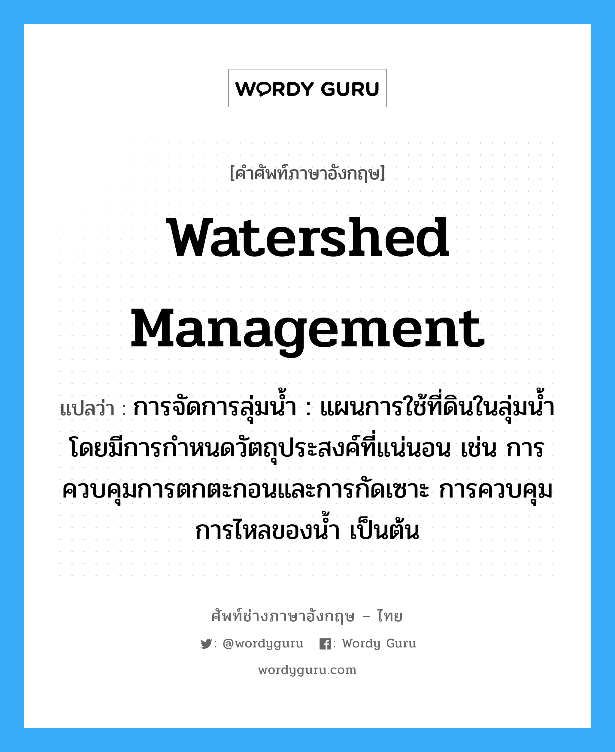 watershed management แปลว่า?, คำศัพท์ช่างภาษาอังกฤษ - ไทย watershed management คำศัพท์ภาษาอังกฤษ watershed management แปลว่า การจัดการลุ่มน้ำ : แผนการใช้ที่ดินในลุ่มน้ำโดยมีการกำหนดวัตถุประสงค์ที่แน่นอน เช่น การควบคุมการตกตะกอนและการกัดเซาะ การควบคุมการไหลของน้ำ เป็นต้น