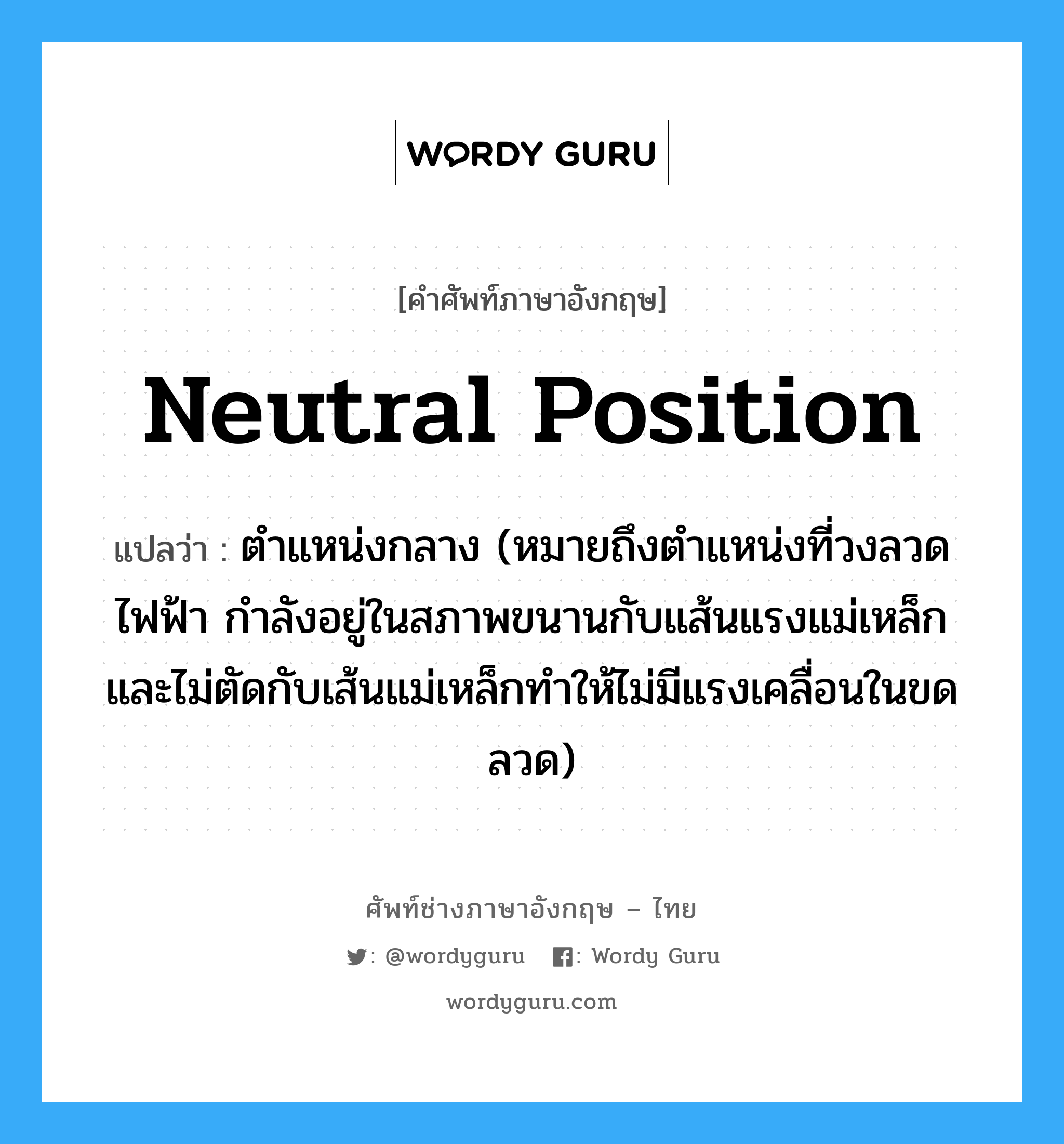 neutral position แปลว่า?, คำศัพท์ช่างภาษาอังกฤษ - ไทย neutral position คำศัพท์ภาษาอังกฤษ neutral position แปลว่า ตำแหน่งกลาง (หมายถึงตำแหน่งที่วงลวดไฟฟ้า กำลังอยู่ในสภาพขนานกับแส้นแรงแม่เหล็กและไม่ตัดกับเส้นแม่เหล็กทำให้ไม่มีแรงเคลื่อนในขดลวด)