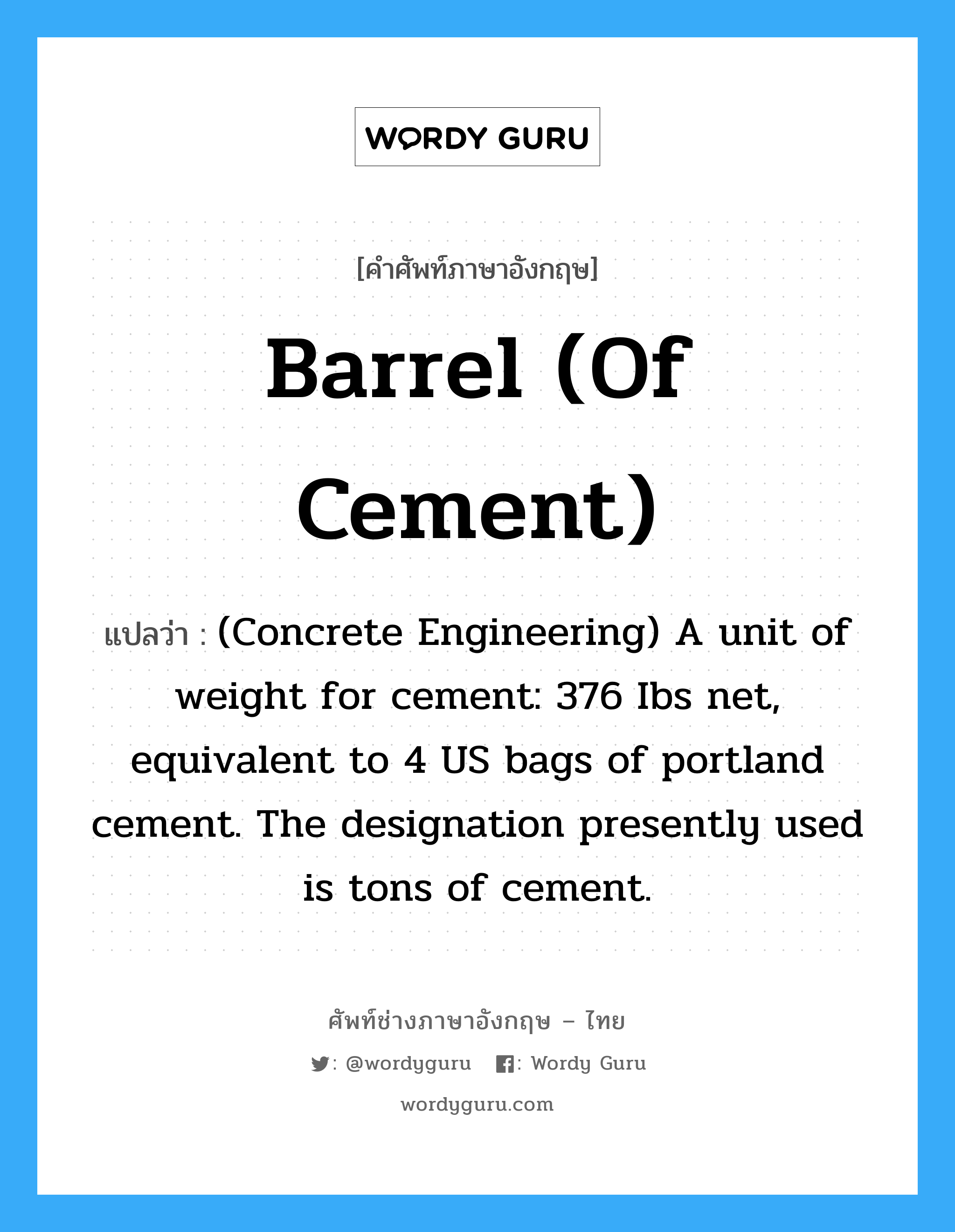 Barrel (of cement) แปลว่า?, คำศัพท์ช่างภาษาอังกฤษ - ไทย Barrel (of cement) คำศัพท์ภาษาอังกฤษ Barrel (of cement) แปลว่า (Concrete Engineering) A unit of weight for cement: 376 Ibs net, equivalent to 4 US bags of portland cement. The designation presently used is tons of cement.