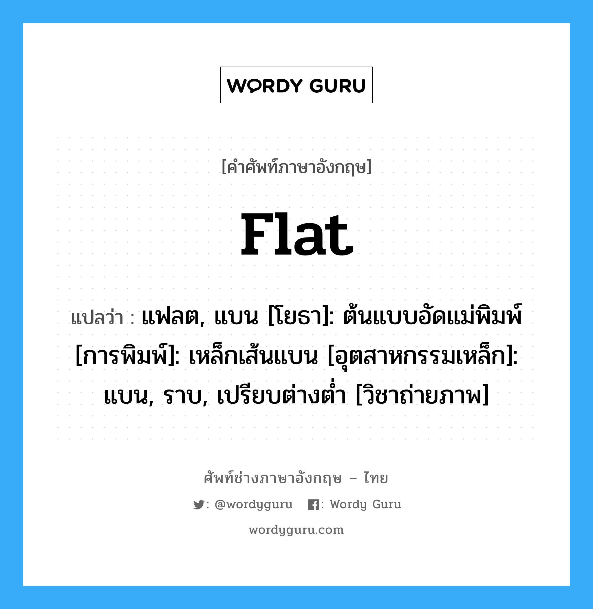 flat แปลว่า?, คำศัพท์ช่างภาษาอังกฤษ - ไทย flat คำศัพท์ภาษาอังกฤษ flat แปลว่า แฟลต, แบน [โยธา]: ต้นแบบอัดแม่พิมพ์ [การพิมพ์]: เหล็กเส้นแบน [อุตสาหกรรมเหล็ก]: แบน, ราบ, เปรียบต่างต่ำ [วิชาถ่ายภาพ]