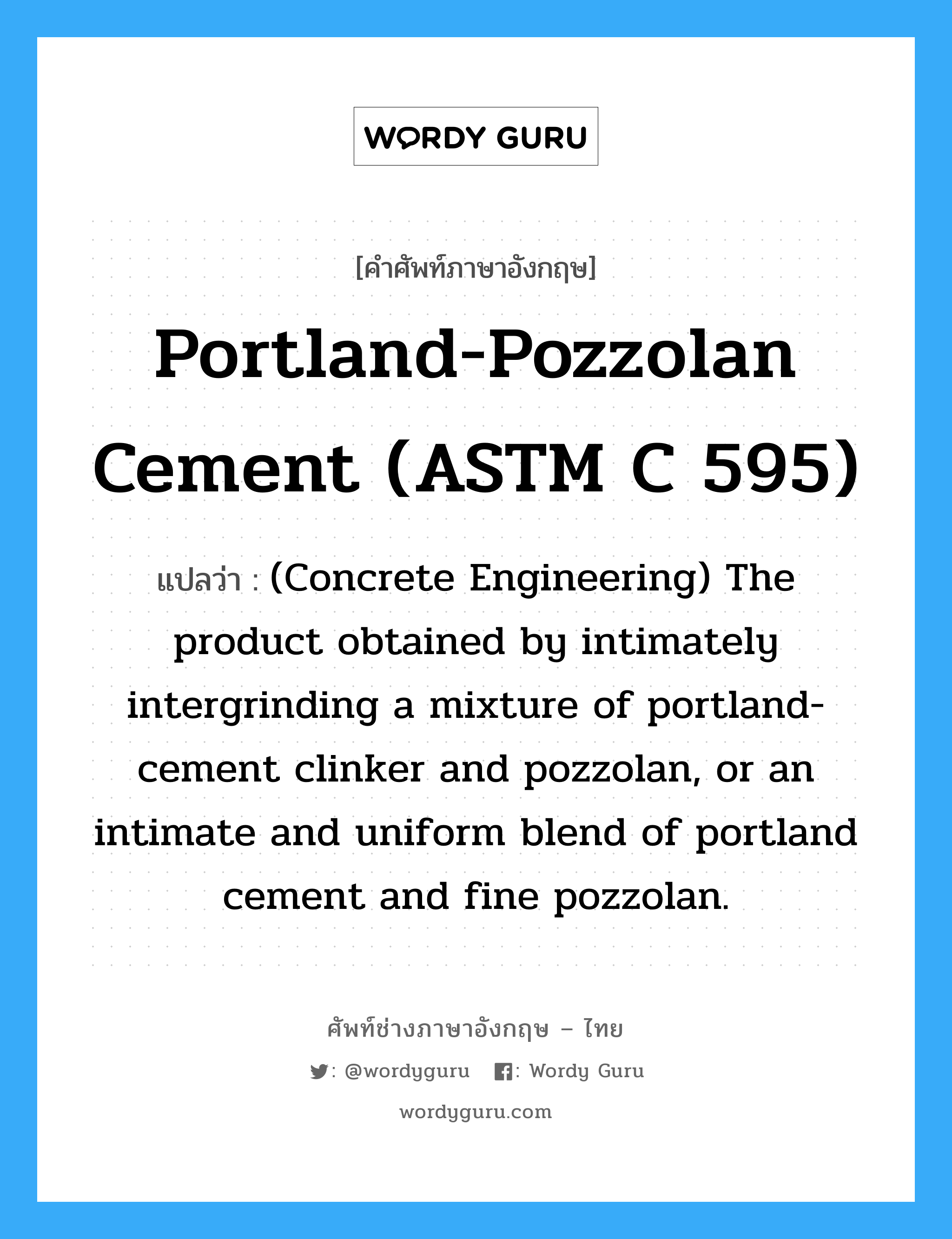 (Concrete Engineering) The product obtained by pulverizing clinker consisting essentially of hydraulic calcium silicates. ภาษาอังกฤษ?, คำศัพท์ช่างภาษาอังกฤษ - ไทย (Concrete Engineering) The product obtained by intimately intergrinding a mixture of portland-cement clinker and pozzolan, or an intimate and uniform blend of portland cement and fine pozzolan. คำศัพท์ภาษาอังกฤษ (Concrete Engineering) The product obtained by intimately intergrinding a mixture of portland-cement clinker and pozzolan, or an intimate and uniform blend of portland cement and fine pozzolan. แปลว่า Portland-Pozzolan Cement (ASTM C 595)