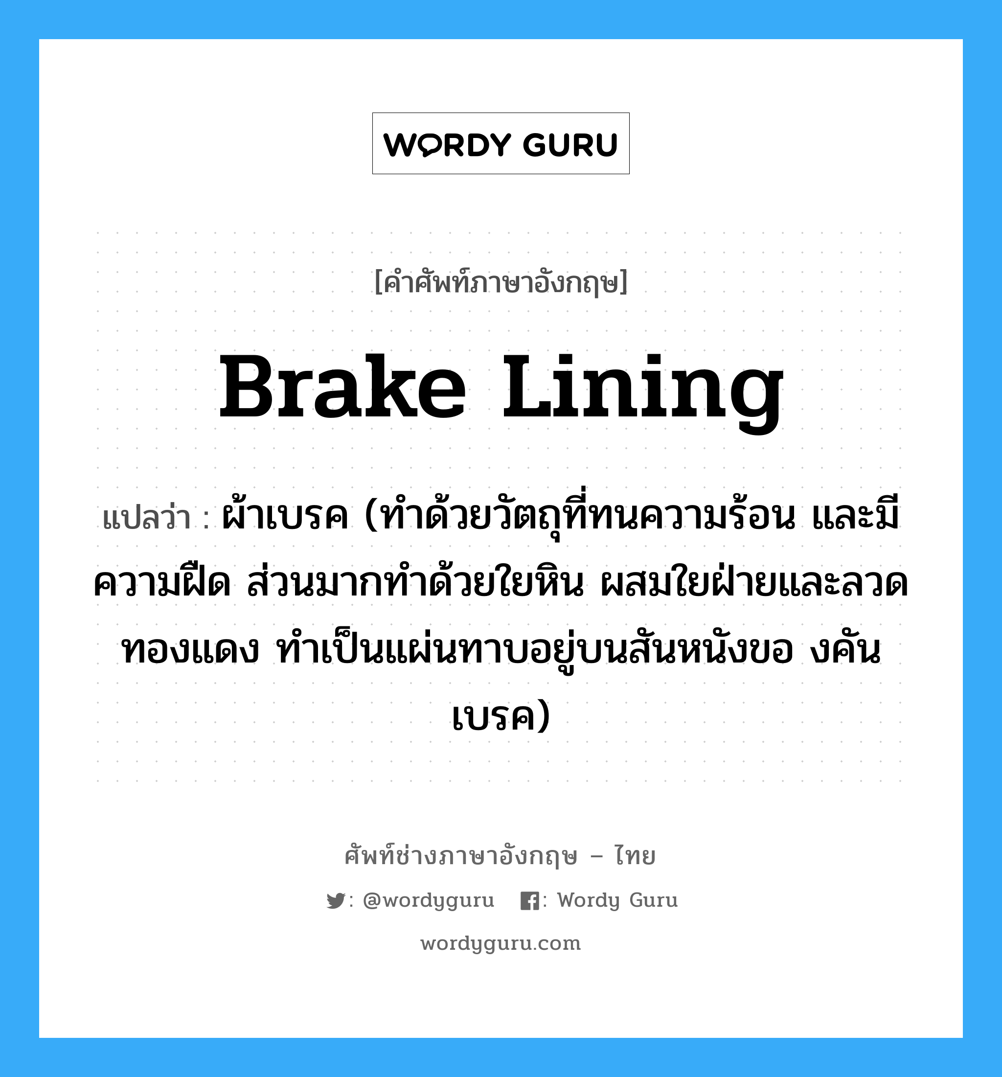 brake lining แปลว่า?, คำศัพท์ช่างภาษาอังกฤษ - ไทย brake lining คำศัพท์ภาษาอังกฤษ brake lining แปลว่า ผ้าเบรค (ทำด้วยวัตถุที่ทนความร้อน และมีความฝืด ส่วนมากทำด้วยใยหิน ผสมใยฝ่ายและลวดทองแดง ทำเป็นแผ่นทาบอยู่บนสันหนังขอ งคันเบรค)