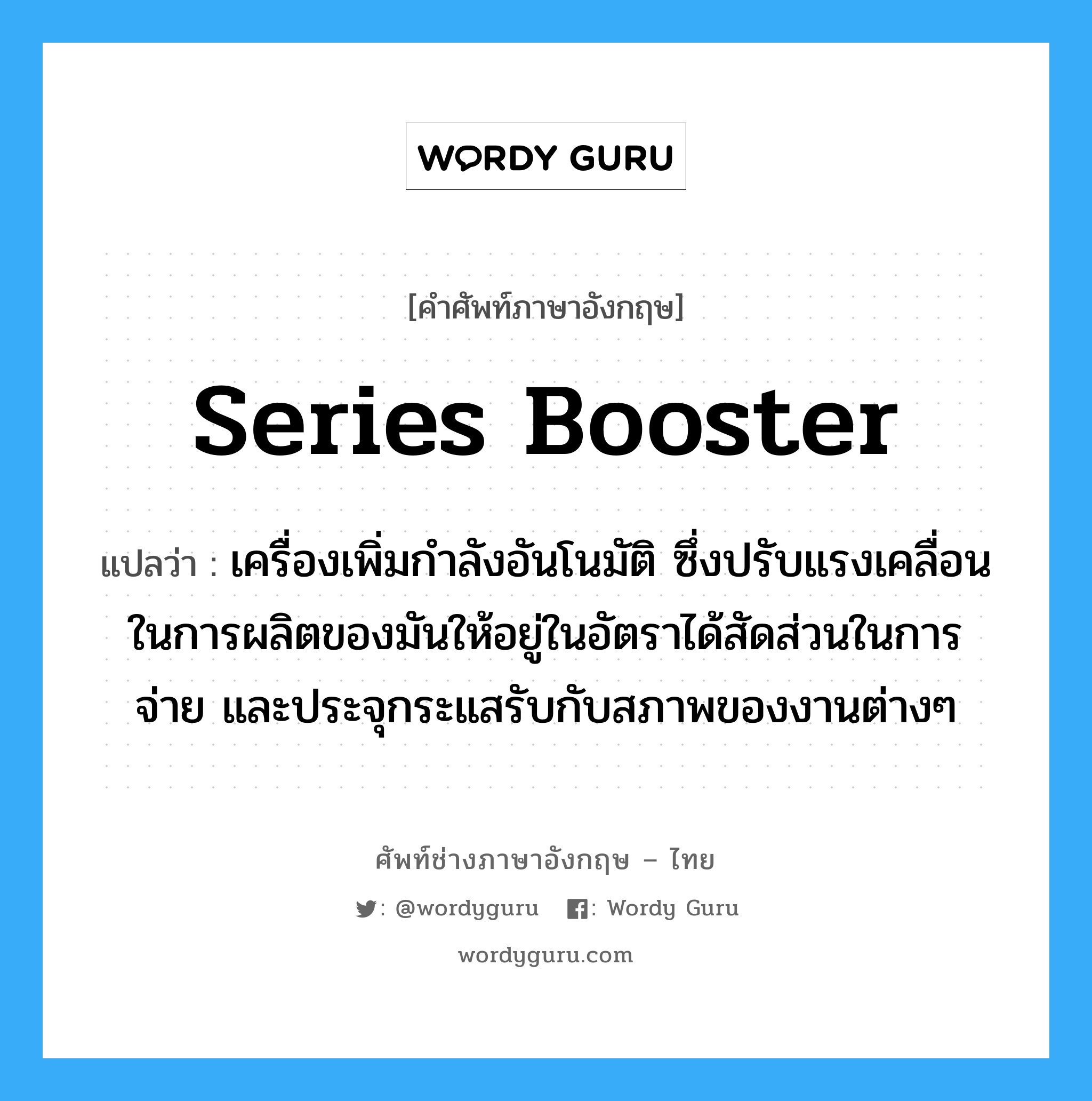 series booster แปลว่า?, คำศัพท์ช่างภาษาอังกฤษ - ไทย series booster คำศัพท์ภาษาอังกฤษ series booster แปลว่า เครื่องเพิ่มกำลังอันโนมัติ ซึ่งปรับแรงเคลื่อนในการผลิตของมันให้อยู่ในอัตราได้สัดส่วนในการจ่าย และประจุกระแสรับกับสภาพของงานต่างๆ