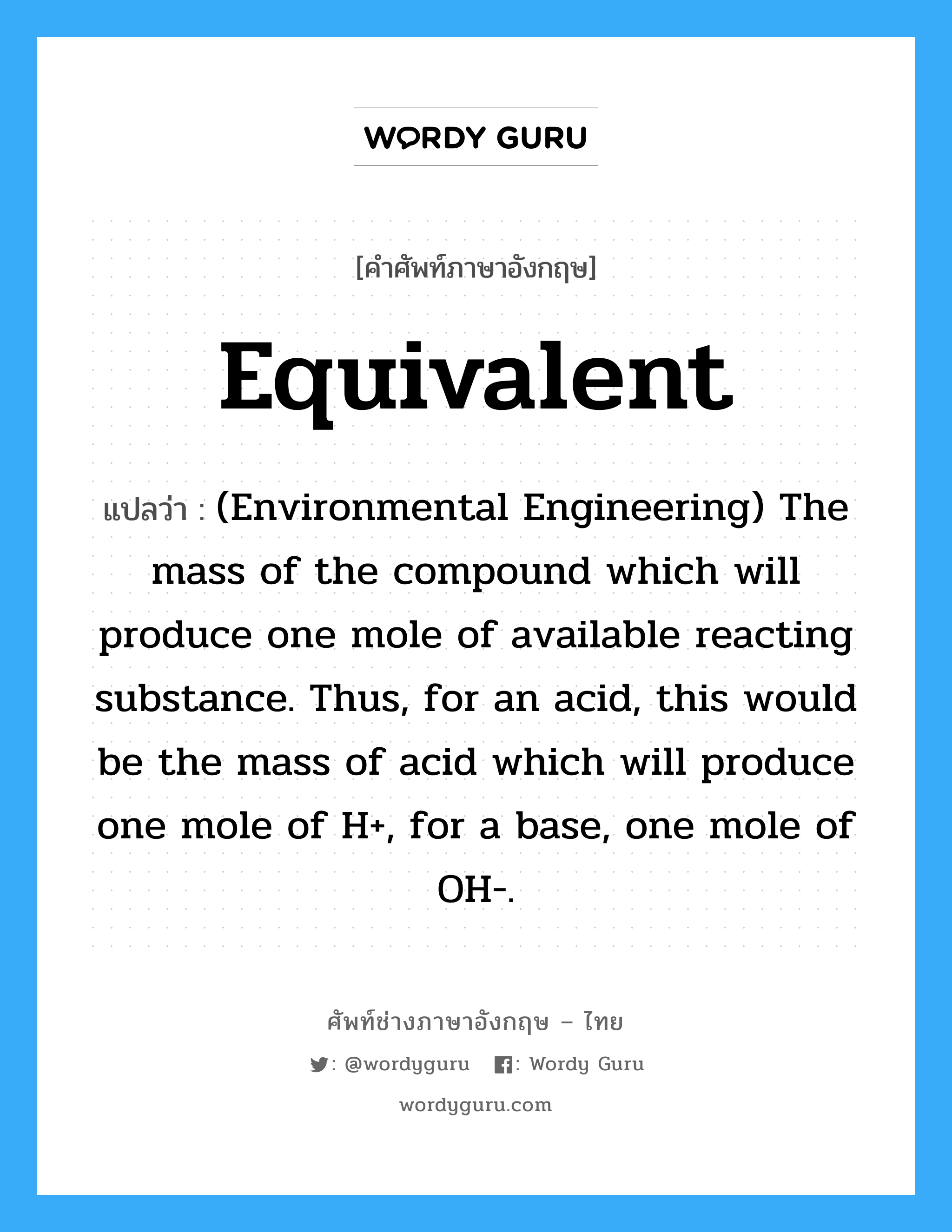 Equivalent แปลว่า?, คำศัพท์ช่างภาษาอังกฤษ - ไทย Equivalent คำศัพท์ภาษาอังกฤษ Equivalent แปลว่า (Environmental Engineering) The mass of the compound which will produce one mole of available reacting substance. Thus, for an acid, this would be the mass of acid which will produce one mole of H+, for a base, one mole of OH-.