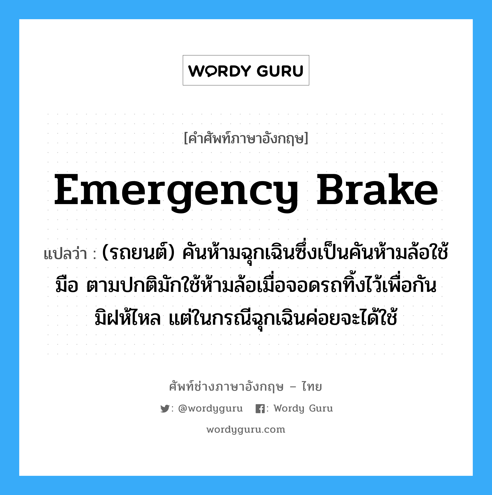 emergency brake แปลว่า?, คำศัพท์ช่างภาษาอังกฤษ - ไทย emergency brake คำศัพท์ภาษาอังกฤษ emergency brake แปลว่า (รถยนต์) คันห้ามฉุกเฉินซึ่งเป็นคันห้ามล้อใช้มือ ตามปกติมักใช้ห้ามล้อเมื่อจอดรถทิ้งไว้เพื่อกันมิฝห้ไหล แต่ในกรณีฉุกเฉินค่อยจะได้ใช้
