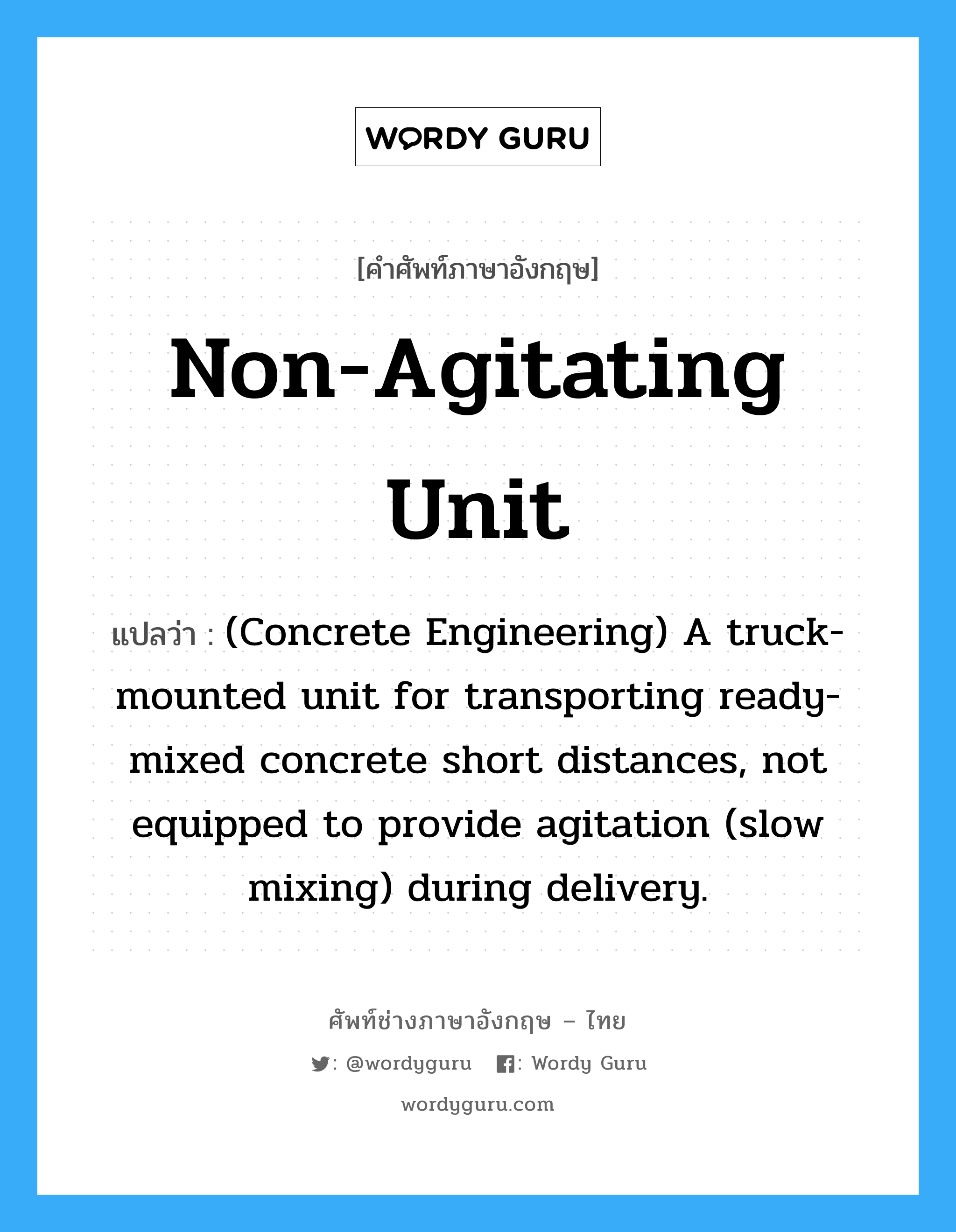 (Concrete Engineering) A truck-mounted unit for transporting ready-mixed concrete short distances, not equipped to provide agitation (slow mixing) during delivery. ภาษาอังกฤษ?, คำศัพท์ช่างภาษาอังกฤษ - ไทย (Concrete Engineering) A truck-mounted unit for transporting ready-mixed concrete short distances, not equipped to provide agitation (slow mixing) during delivery. คำศัพท์ภาษาอังกฤษ (Concrete Engineering) A truck-mounted unit for transporting ready-mixed concrete short distances, not equipped to provide agitation (slow mixing) during delivery. แปลว่า Non-agitating Unit