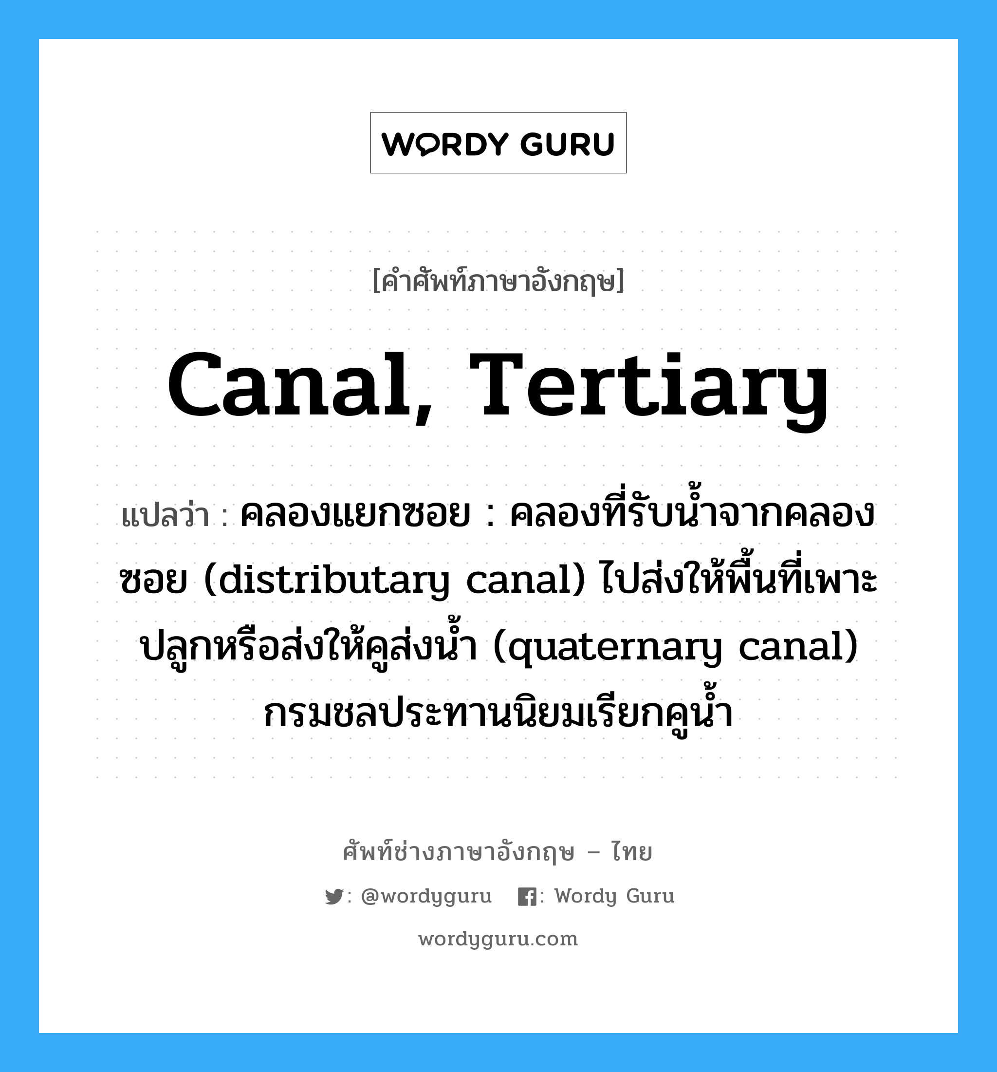 canal, tertiary แปลว่า?, คำศัพท์ช่างภาษาอังกฤษ - ไทย canal, tertiary คำศัพท์ภาษาอังกฤษ canal, tertiary แปลว่า คลองแยกซอย : คลองที่รับน้ำจากคลองซอย (distributary canal) ไปส่งให้พื้นที่เพาะปลูกหรือส่งให้คูส่งน้ำ (quaternary canal) กรมชลประทานนิยมเรียกคูน้ำ