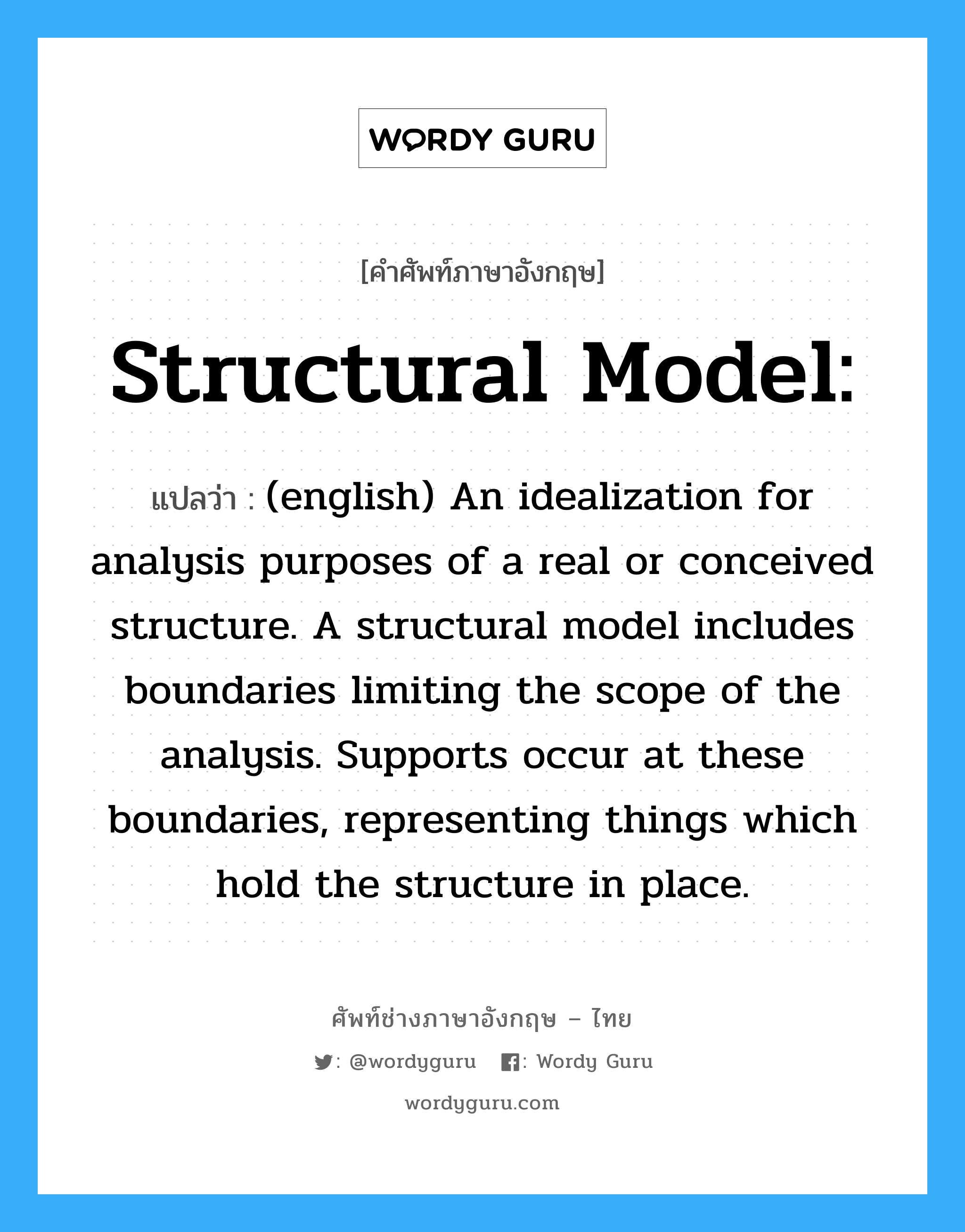 Structural model: แปลว่า?, คำศัพท์ช่างภาษาอังกฤษ - ไทย Structural model: คำศัพท์ภาษาอังกฤษ Structural model: แปลว่า (english) An idealization for analysis purposes of a real or conceived structure. A structural model includes boundaries limiting the scope of the analysis. Supports occur at these boundaries, representing things which hold the structure in place.