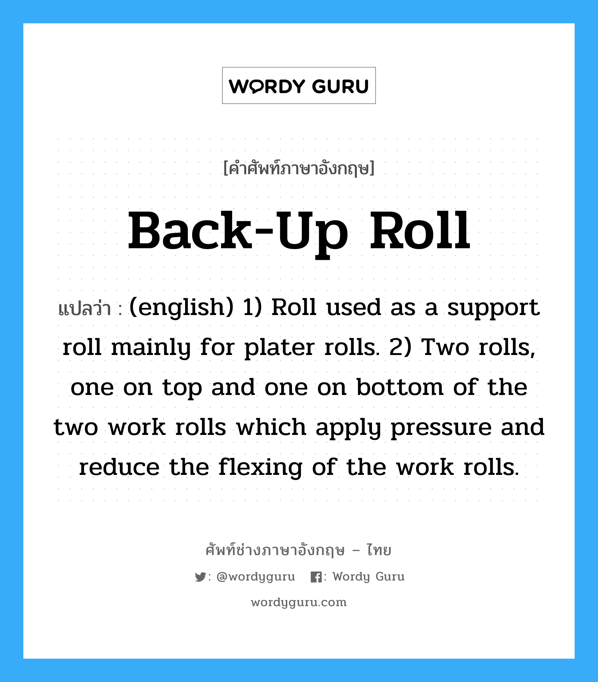 (english) 1) Roll used as a support roll mainly for plater rolls. 2) Two rolls, one on top and one on bottom of the two work rolls which apply pressure and reduce the flexing of the work rolls. ภาษาอังกฤษ?, คำศัพท์ช่างภาษาอังกฤษ - ไทย (english) 1) Roll used as a support roll mainly for plater rolls. 2) Two rolls, one on top and one on bottom of the two work rolls which apply pressure and reduce the flexing of the work rolls. คำศัพท์ภาษาอังกฤษ (english) 1) Roll used as a support roll mainly for plater rolls. 2) Two rolls, one on top and one on bottom of the two work rolls which apply pressure and reduce the flexing of the work rolls. แปลว่า Back-up Roll