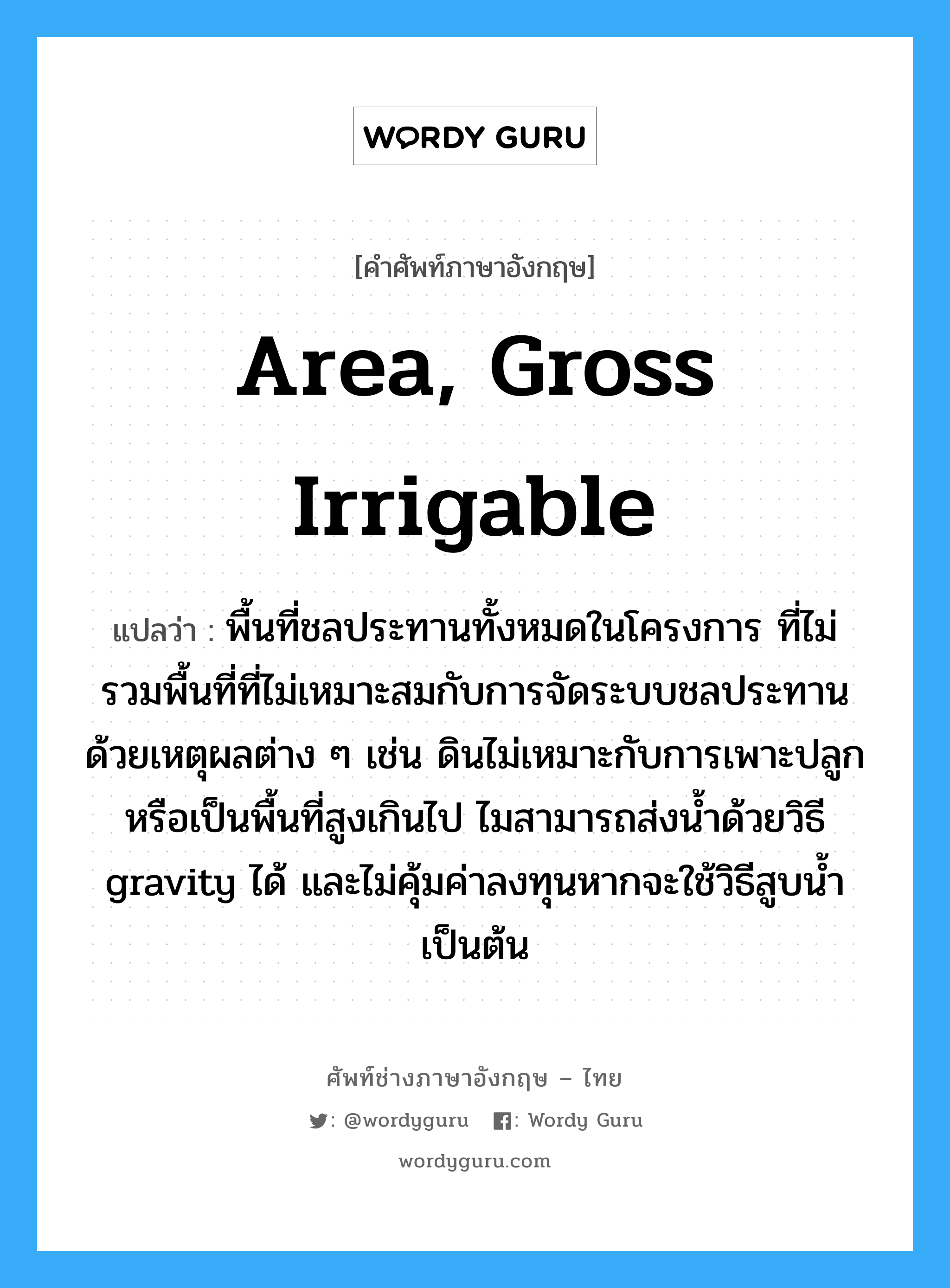 area, gross irrigable แปลว่า?, คำศัพท์ช่างภาษาอังกฤษ - ไทย area, gross irrigable คำศัพท์ภาษาอังกฤษ area, gross irrigable แปลว่า พื้นที่ชลประทานทั้งหมดในโครงการ ที่ไม่รวมพื้นที่ที่ไม่เหมาะสมกับการจัดระบบชลประทานด้วยเหตุผลต่าง ๆ เช่น ดินไม่เหมาะกับการเพาะปลูกหรือเป็นพื้นที่สูงเกินไป ไมสามารถส่งน้ำด้วยวิธี gravity ได้ และไม่คุ้มค่าลงทุนหากจะใช้วิธีสูบน้ำเป็นต้น