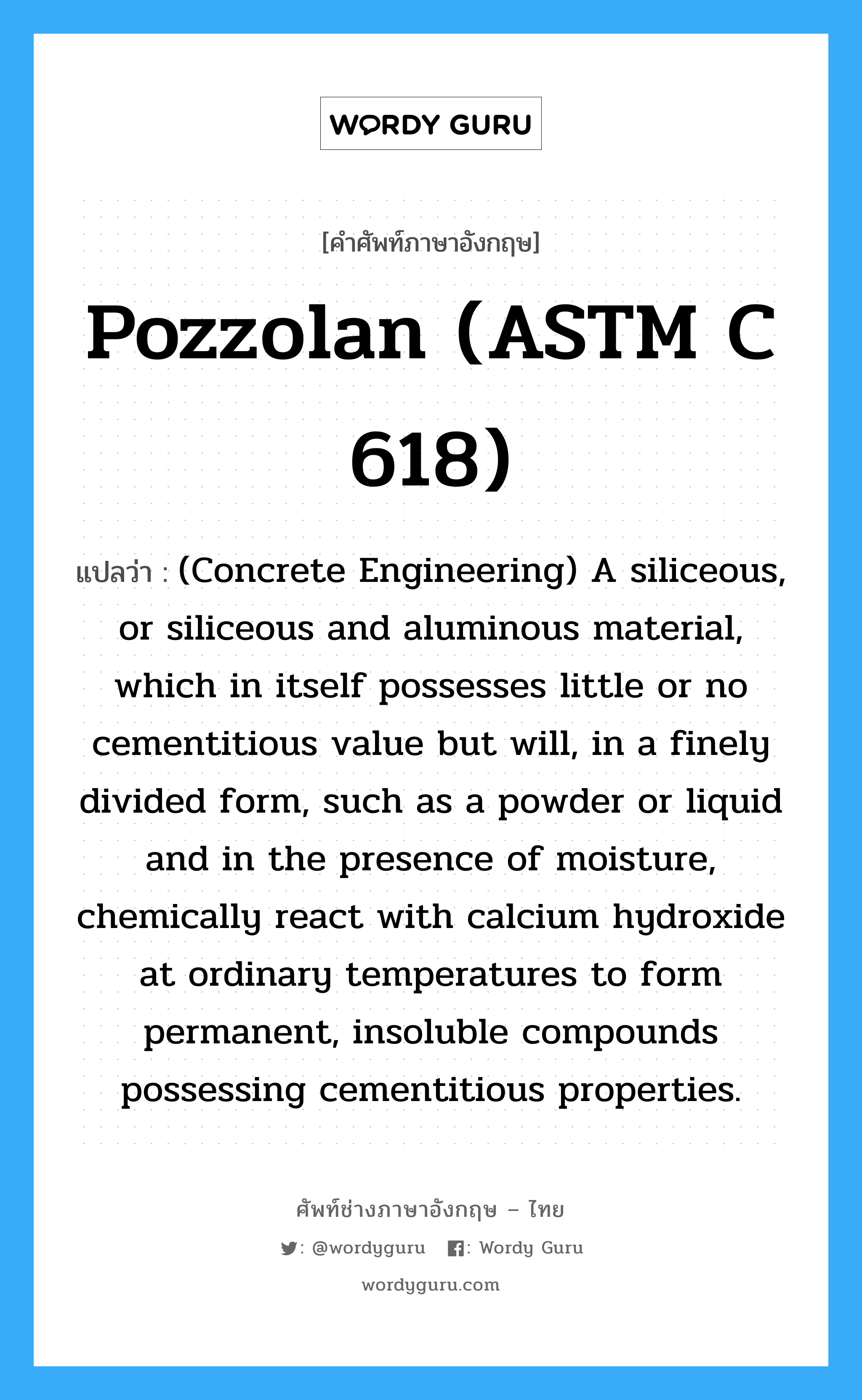 Pozzolan (ASTM C 618) แปลว่า?, คำศัพท์ช่างภาษาอังกฤษ - ไทย Pozzolan (ASTM C 618) คำศัพท์ภาษาอังกฤษ Pozzolan (ASTM C 618) แปลว่า (Concrete Engineering) A siliceous, or siliceous and aluminous material, which in itself possesses little or no cementitious value but will, in a finely divided form, such as a powder or liquid and in the presence of moisture, chemically react with calcium hydroxide at ordinary temperatures to form permanent, insoluble compounds possessing cementitious properties.