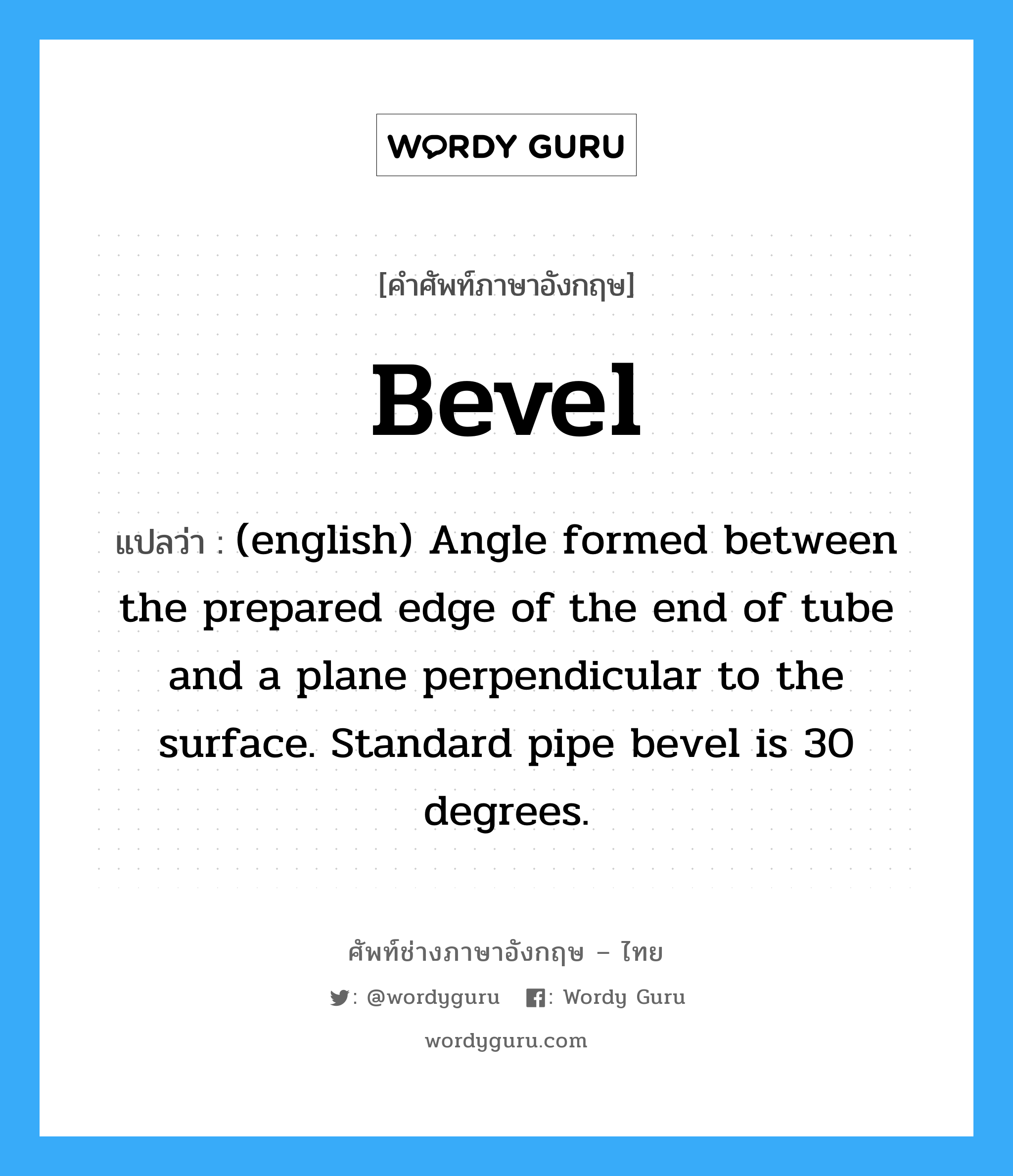 Bevel แปลว่า?, คำศัพท์ช่างภาษาอังกฤษ - ไทย Bevel คำศัพท์ภาษาอังกฤษ Bevel แปลว่า (english) Angle formed between the prepared edge of the end of tube and a plane perpendicular to the surface. Standard pipe bevel is 30 degrees.