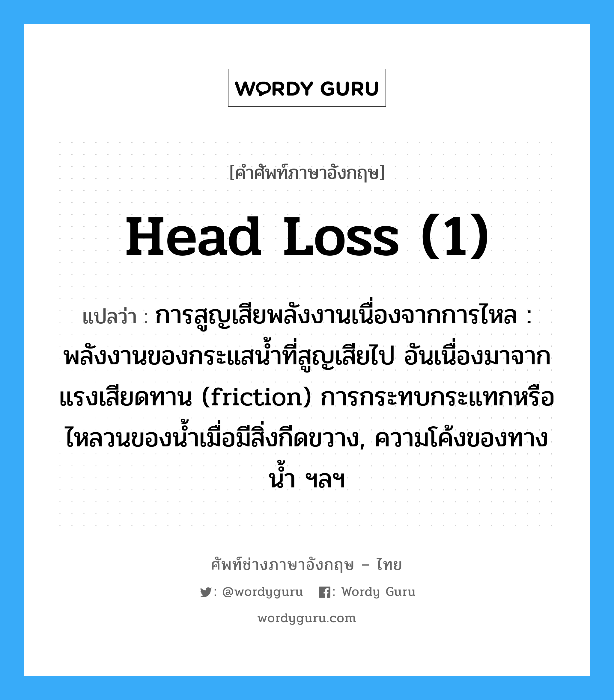 head loss (1) แปลว่า?, คำศัพท์ช่างภาษาอังกฤษ - ไทย head loss (1) คำศัพท์ภาษาอังกฤษ head loss (1) แปลว่า การสูญเสียพลังงานเนื่องจากการไหล : พลังงานของกระแสน้ำที่สูญเสียไป อันเนื่องมาจากแรงเสียดทาน (friction) การกระทบกระแทกหรือไหลวนของน้ำเมื่อมีสิ่งกีดขวาง, ความโค้งของทางน้ำ ฯลฯ