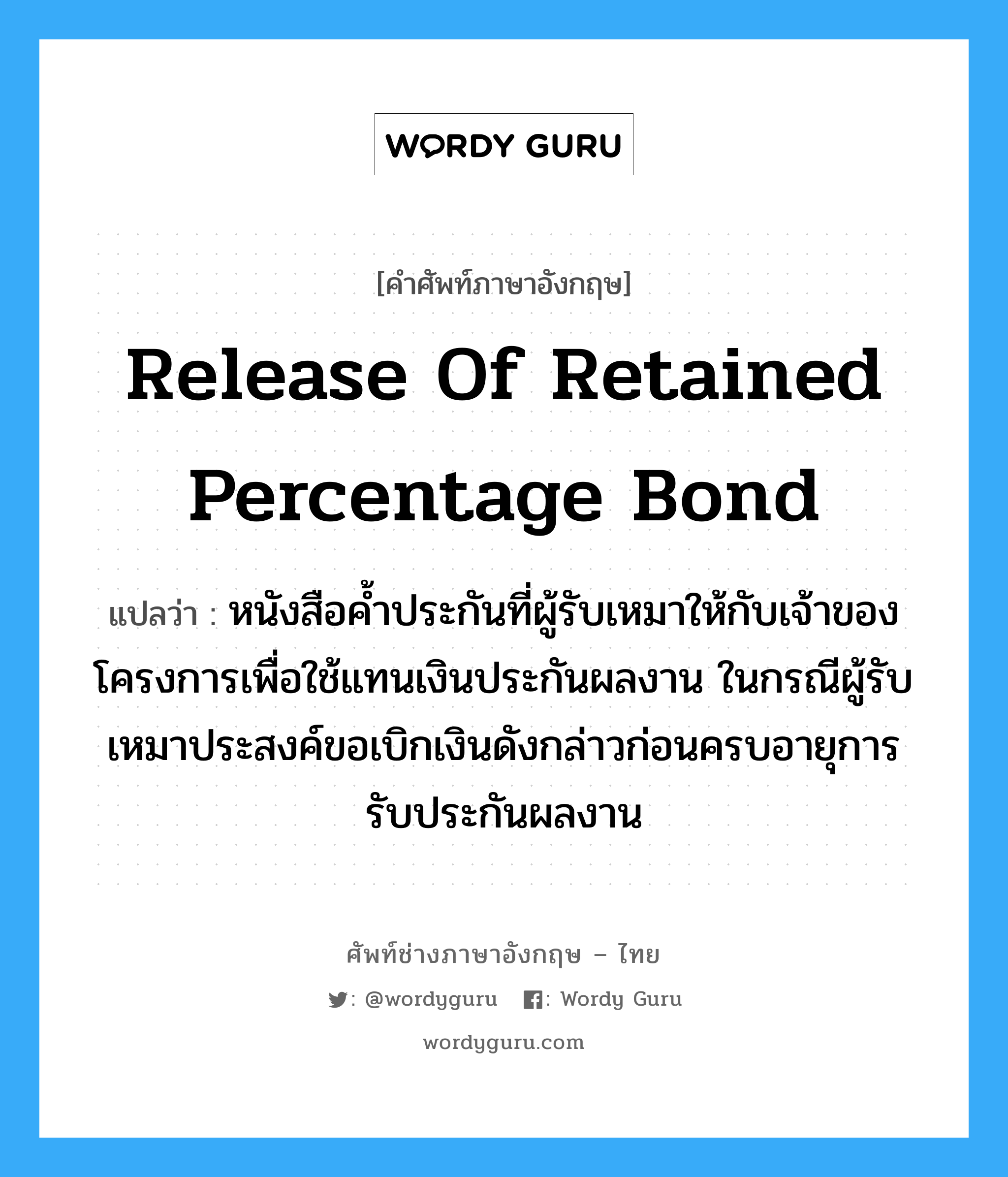 Release of Retained Percentage Bond แปลว่า?, คำศัพท์ช่างภาษาอังกฤษ - ไทย Release of Retained Percentage Bond คำศัพท์ภาษาอังกฤษ Release of Retained Percentage Bond แปลว่า หนังสือค้ำประกันที่ผู้รับเหมาให้กับเจ้าของโครงการเพื่อใช้แทนเงินประกันผลงาน ในกรณีผู้รับเหมาประสงค์ขอเบิกเงินดังกล่าวก่อนครบอายุการรับประกันผลงาน