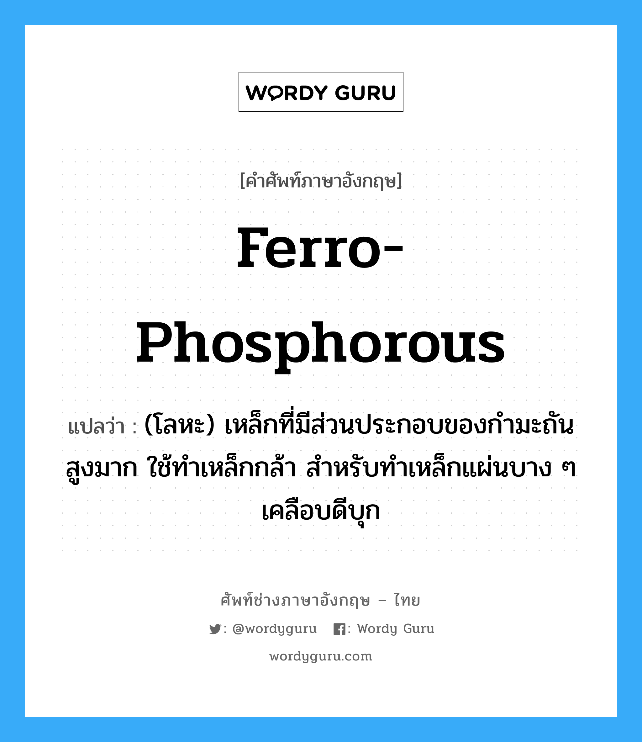 ferro-phosphorous แปลว่า?, คำศัพท์ช่างภาษาอังกฤษ - ไทย ferro-phosphorous คำศัพท์ภาษาอังกฤษ ferro-phosphorous แปลว่า (โลหะ) เหล็กที่มีส่วนประกอบของกำมะถันสูงมาก ใช้ทำเหล็กกล้า สำหรับทำเหล็กแผ่นบาง ๆ เคลือบดีบุก