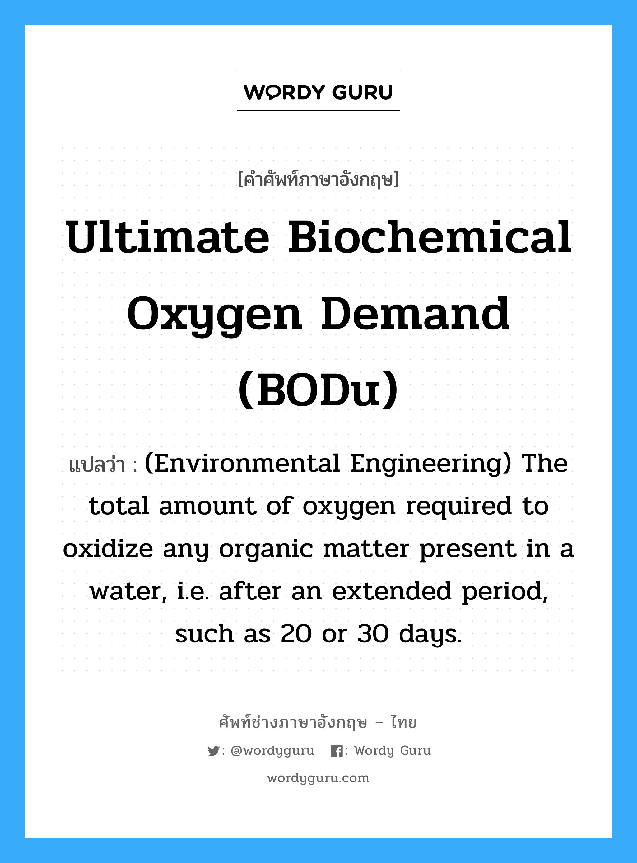 Ultimate biochemical oxygen demand (BODu) แปลว่า?, คำศัพท์ช่างภาษาอังกฤษ - ไทย Ultimate biochemical oxygen demand (BODu) คำศัพท์ภาษาอังกฤษ Ultimate biochemical oxygen demand (BODu) แปลว่า (Environmental Engineering) The total amount of oxygen required to oxidize any organic matter present in a water, i.e. after an extended period, such as 20 or 30 days.