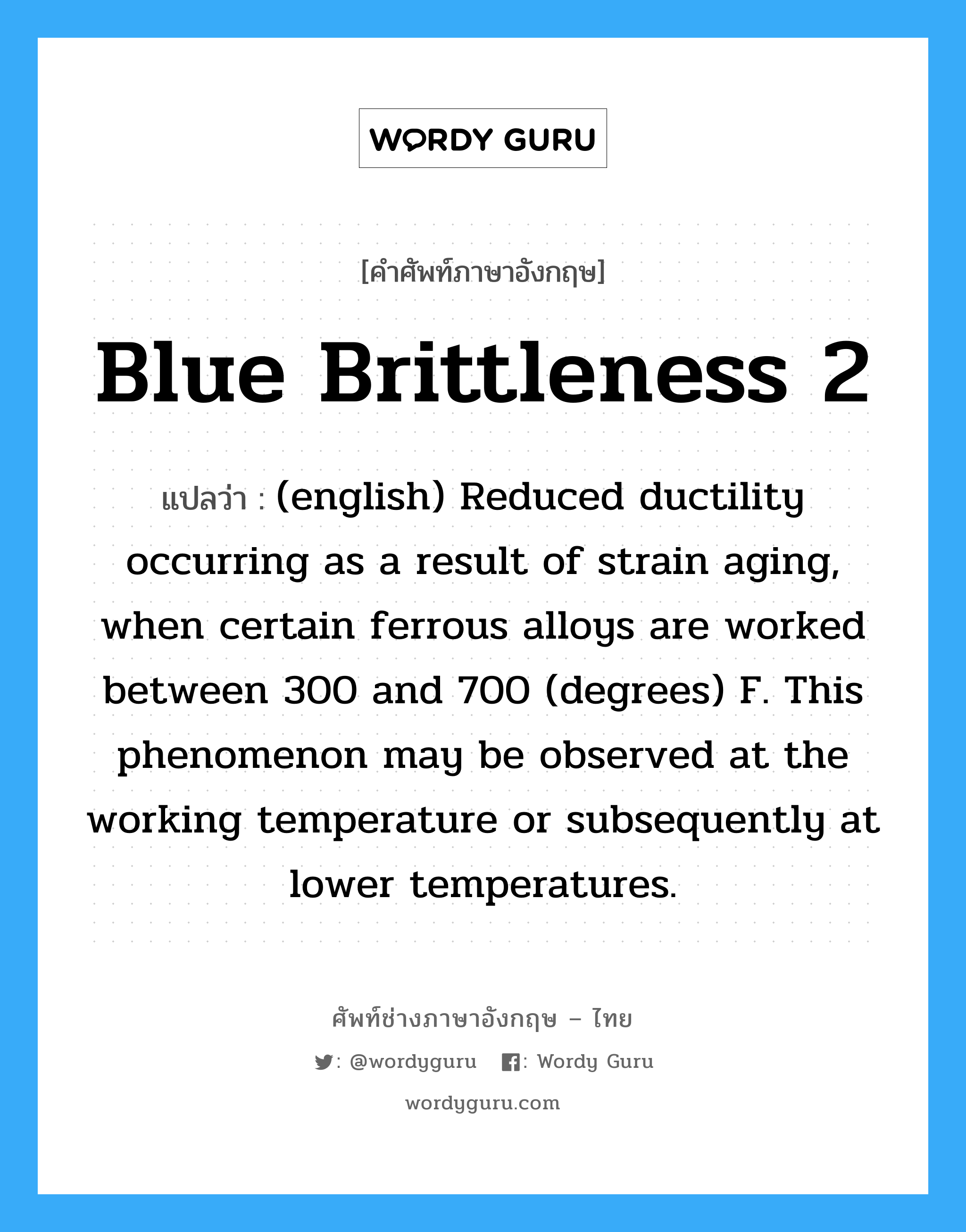 Blue Brittleness 2 แปลว่า?, คำศัพท์ช่างภาษาอังกฤษ - ไทย Blue Brittleness 2 คำศัพท์ภาษาอังกฤษ Blue Brittleness 2 แปลว่า (english) Reduced ductility occurring as a result of strain aging, when certain ferrous alloys are worked between 300 and 700 (degrees) F. This phenomenon may be observed at the working temperature or subsequently at lower temperatures.