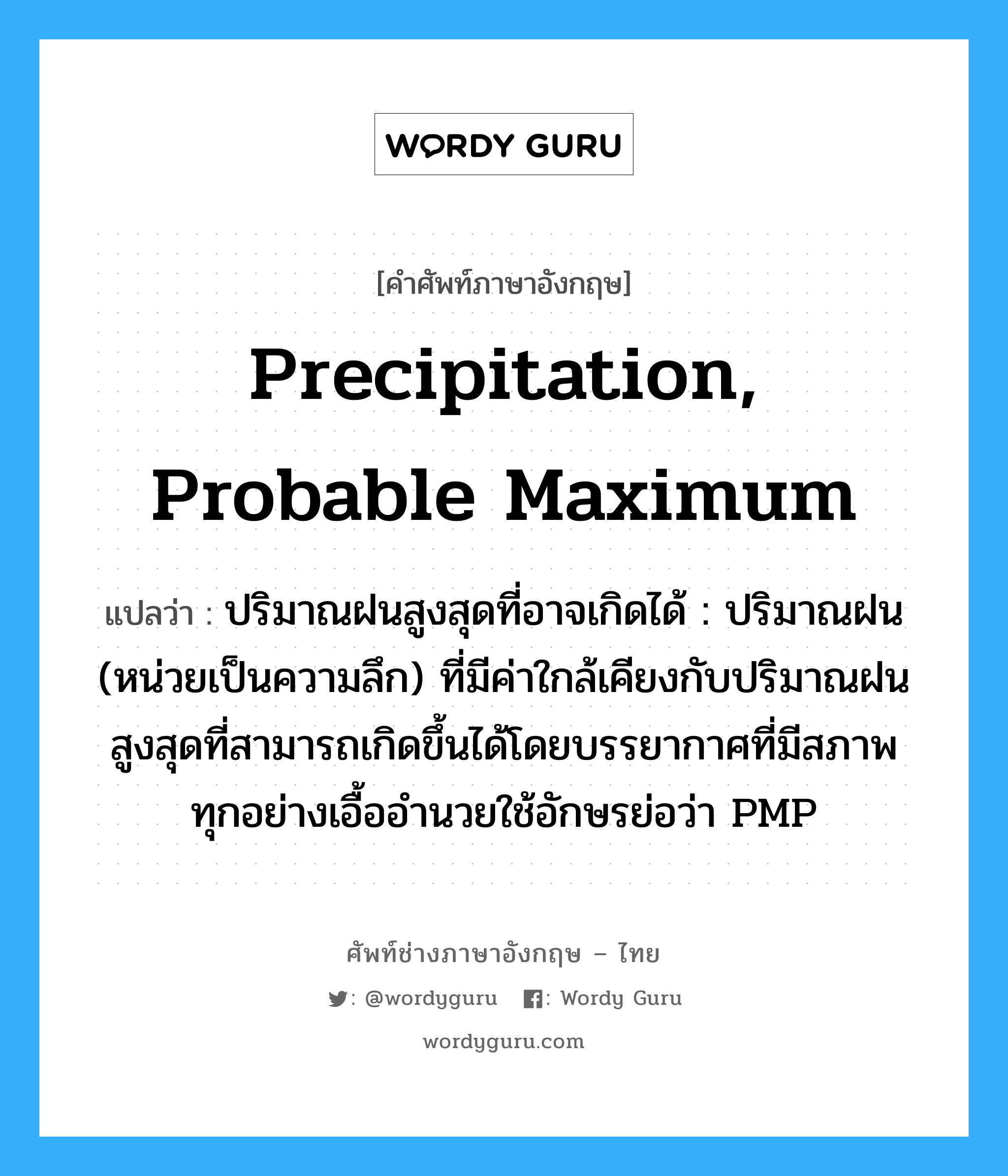 precipitation, probable maximum แปลว่า?, คำศัพท์ช่างภาษาอังกฤษ - ไทย precipitation, probable maximum คำศัพท์ภาษาอังกฤษ precipitation, probable maximum แปลว่า ปริมาณฝนสูงสุดที่อาจเกิดได้ : ปริมาณฝน (หน่วยเป็นความลึก) ที่มีค่าใกล้เคียงกับปริมาณฝนสูงสุดที่สามารถเกิดขึ้นได้โดยบรรยากาศที่มีสภาพทุกอย่างเอื้ออำนวยใช้อักษรย่อว่า PMP