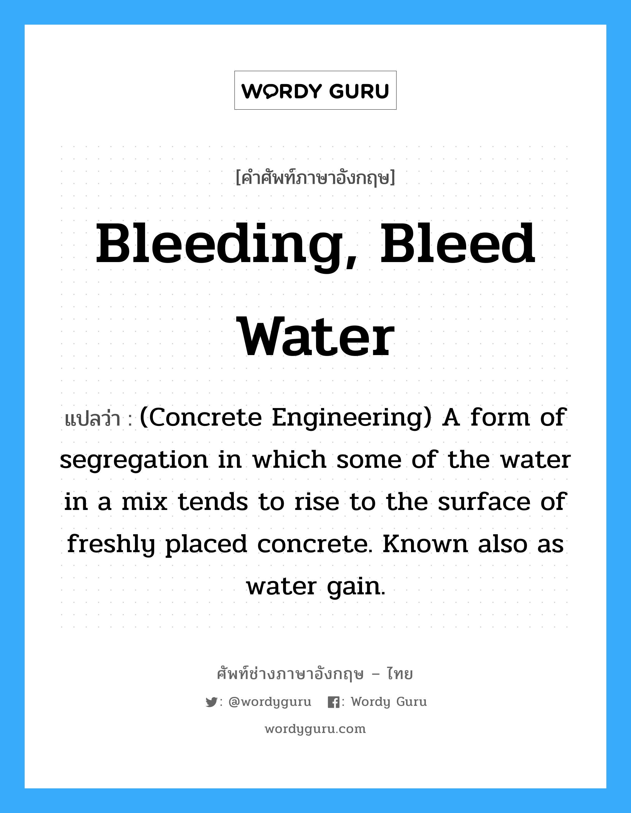 (Concrete Engineering) A form of segregation in which some of the water in a mix tends to rise to the surface of freshly placed concrete. Known also as water gain. ภาษาอังกฤษ?, คำศัพท์ช่างภาษาอังกฤษ - ไทย (Concrete Engineering) A form of segregation in which some of the water in a mix tends to rise to the surface of freshly placed concrete. Known also as water gain. คำศัพท์ภาษาอังกฤษ (Concrete Engineering) A form of segregation in which some of the water in a mix tends to rise to the surface of freshly placed concrete. Known also as water gain. แปลว่า Bleeding, Bleed Water