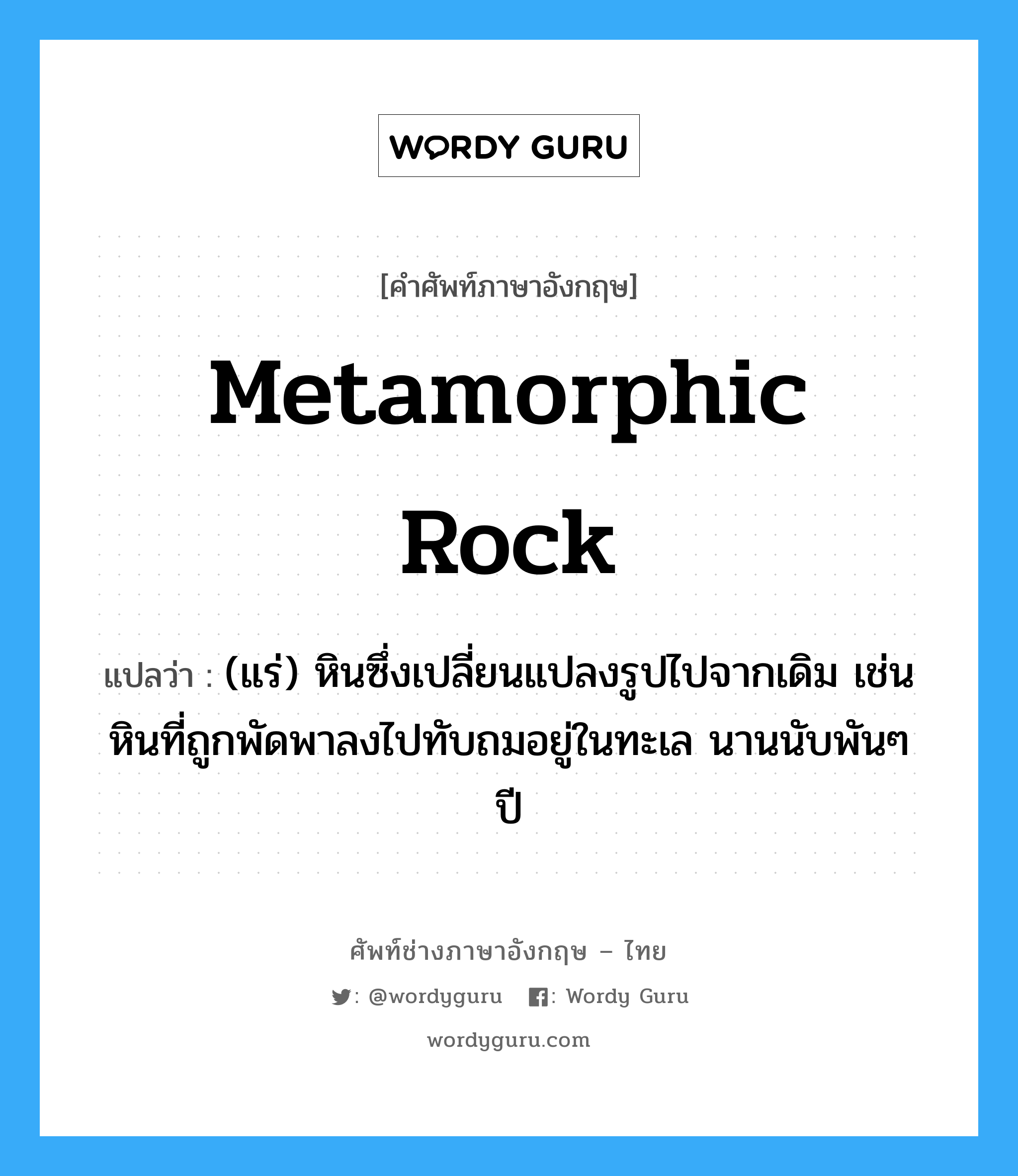 metamorphic rock แปลว่า?, คำศัพท์ช่างภาษาอังกฤษ - ไทย metamorphic rock คำศัพท์ภาษาอังกฤษ metamorphic rock แปลว่า (แร่) หินซึ่งเปลี่ยนแปลงรูปไปจากเดิม เช่นหินที่ถูกพัดพาลงไปทับถมอยู่ในทะเล นานนับพันๆ ปี