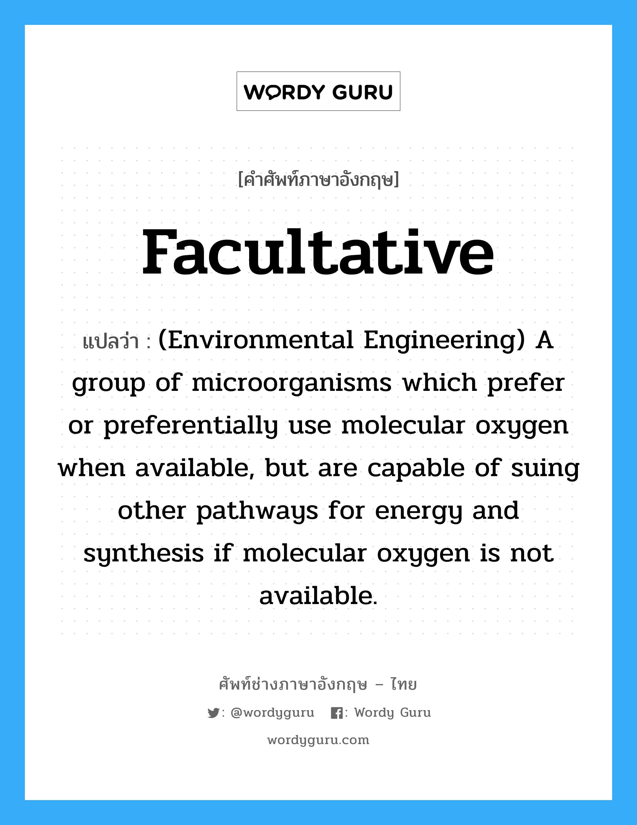 Facultative แปลว่า?, คำศัพท์ช่างภาษาอังกฤษ - ไทย Facultative คำศัพท์ภาษาอังกฤษ Facultative แปลว่า (Environmental Engineering) A group of microorganisms which prefer or preferentially use molecular oxygen when available, but are capable of suing other pathways for energy and synthesis if molecular oxygen is not available.