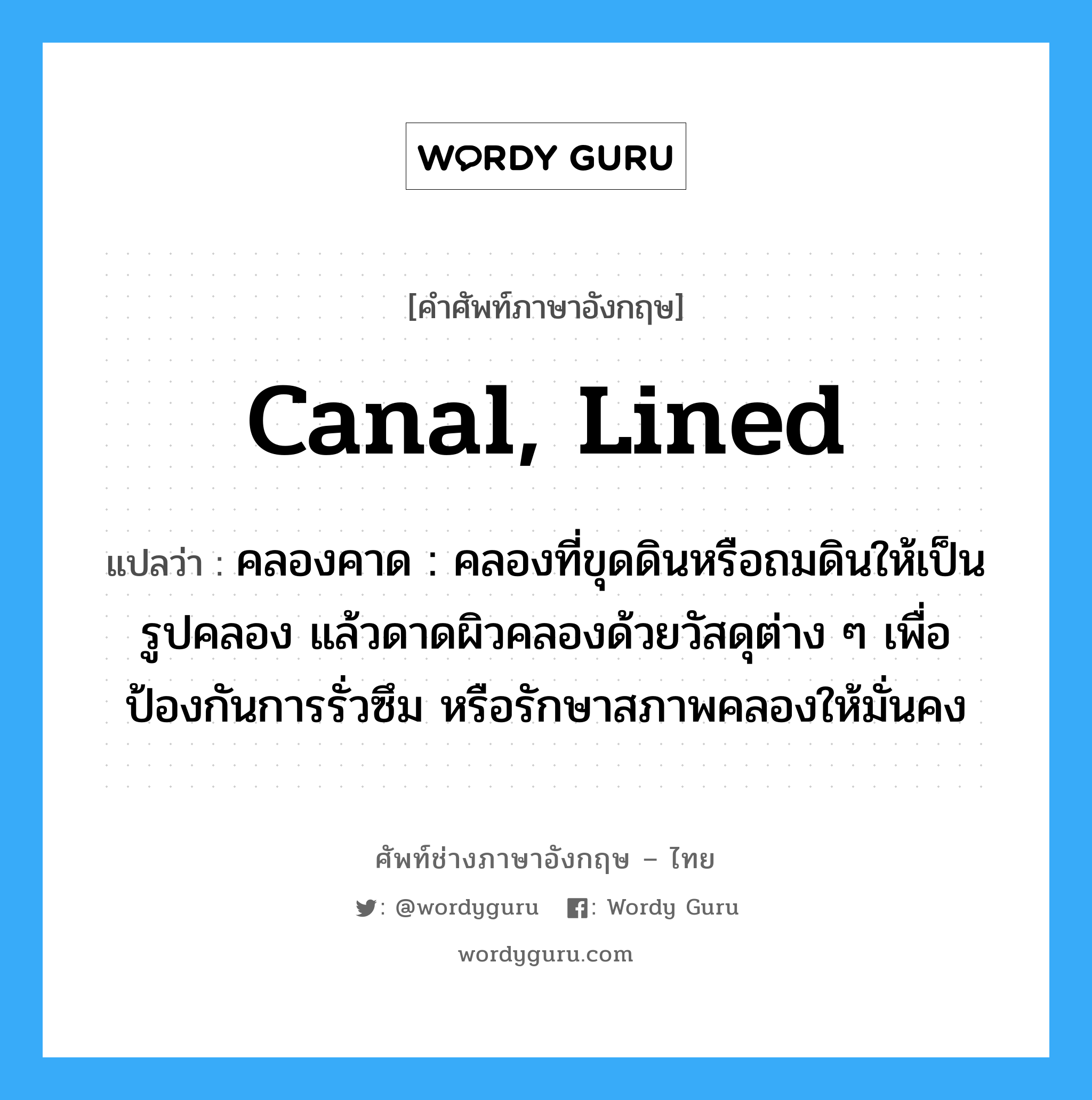 canal, lined แปลว่า?, คำศัพท์ช่างภาษาอังกฤษ - ไทย canal, lined คำศัพท์ภาษาอังกฤษ canal, lined แปลว่า คลองคาด : คลองที่ขุดดินหรือถมดินให้เป็นรูปคลอง แล้วดาดผิวคลองด้วยวัสดุต่าง ๆ เพื่อป้องกันการรั่วซึม หรือรักษาสภาพคลองให้มั่นคง