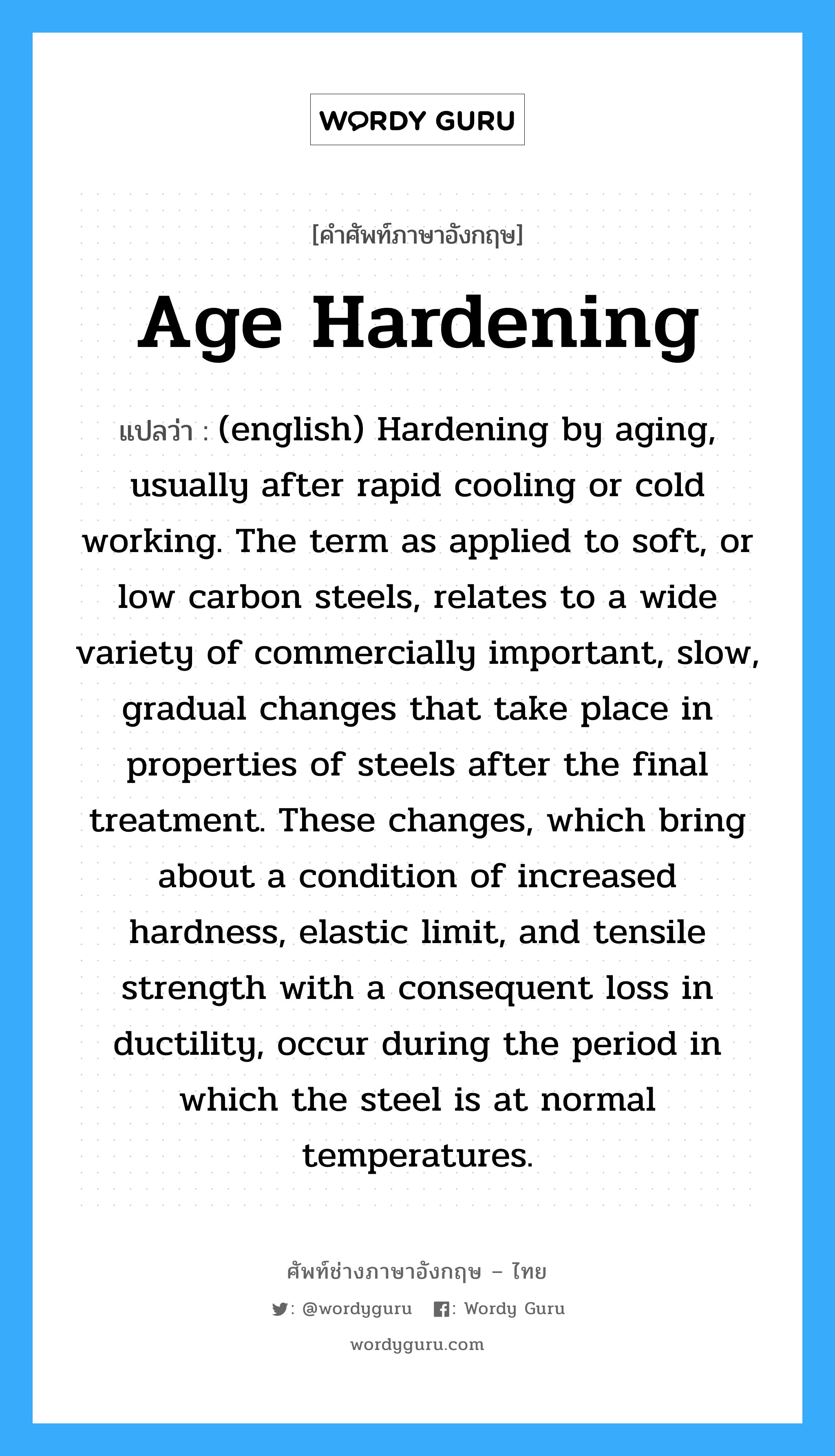 Age Hardening แปลว่า?, คำศัพท์ช่างภาษาอังกฤษ - ไทย Age Hardening คำศัพท์ภาษาอังกฤษ Age Hardening แปลว่า (english) Hardening by aging, usually after rapid cooling or cold working. The term as applied to soft, or low carbon steels, relates to a wide variety of commercially important, slow, gradual changes that take place in properties of steels after the final treatment. These changes, which bring about a condition of increased hardness, elastic limit, and tensile strength with a consequent loss in ductility, occur during the period in which the steel is at normal temperatures.