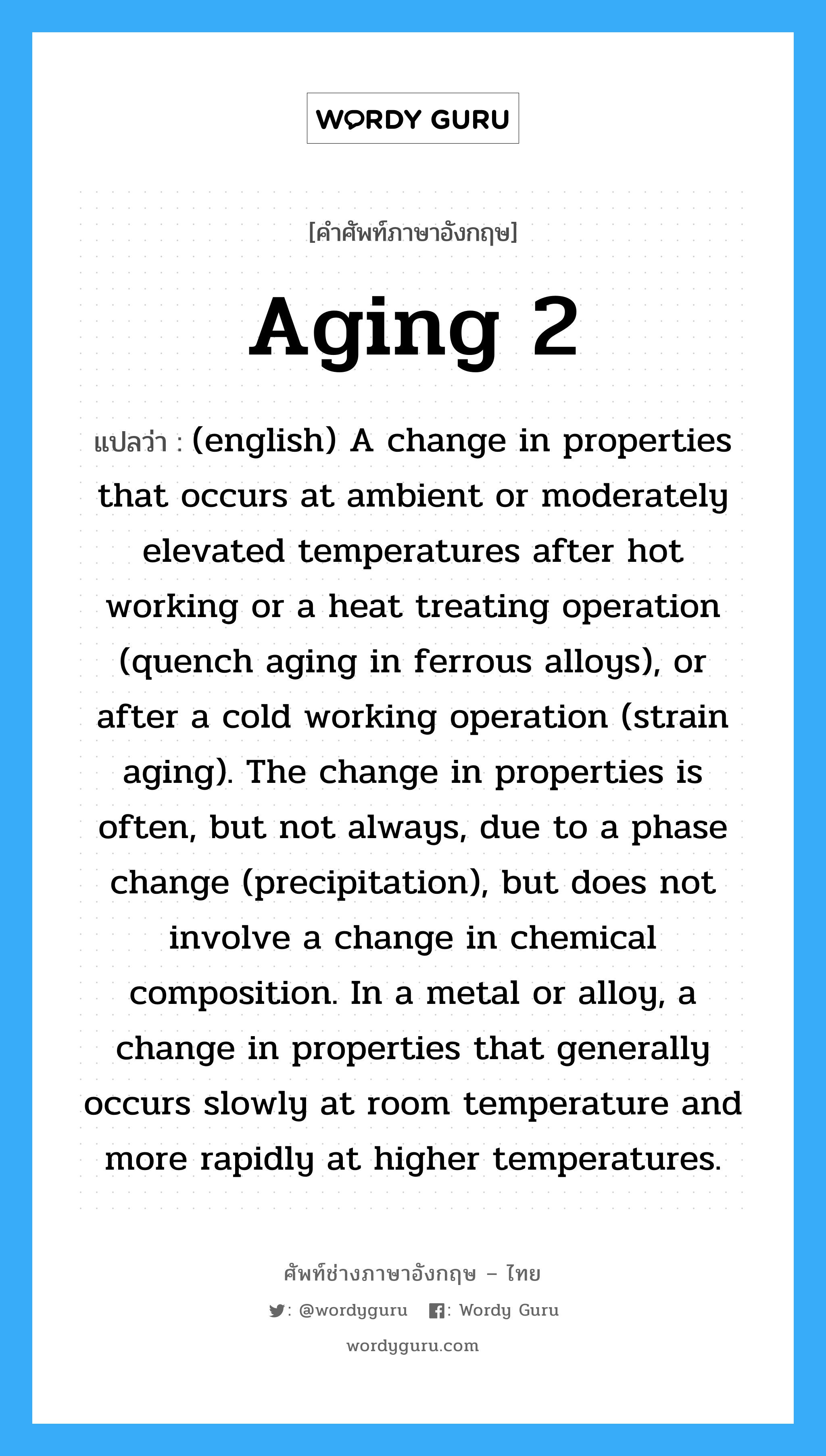 (english) A change in properties that occurs at ambient or moderately elevated temperatures after hot working or a heat treating operation (quench aging in ferrous alloys), or after a cold working operation (strain aging). The change in properties is often, but not always, due to a phase change (precipitation), but does not involve a change in chemical composition. In a metal or alloy, a change in properties that generally occurs slowly at room temperature and more rapidly at higher temperatures. ภาษาอังกฤษ?, คำศัพท์ช่างภาษาอังกฤษ - ไทย (english) A change in properties that occurs at ambient or moderately elevated temperatures after hot working or a heat treating operation (quench aging in ferrous alloys), or after a cold working operation (strain aging). The change in properties is often, but not always, due to a phase change (precipitation), but does not involve a change in chemical composition. In a metal or alloy, a change in properties that generally occurs slowly at room temperature and more rapidly at higher temperatures. คำศัพท์ภาษาอังกฤษ (english) A change in properties that occurs at ambient or moderately elevated temperatures after hot working or a heat treating operation (quench aging in ferrous alloys), or after a cold working operation (strain aging). The change in properties is often, but not always, due to a phase change (precipitation), but does not involve a change in chemical composition. In a metal or alloy, a change in properties that generally occurs slowly at room temperature and more rapidly at higher temperatures. แปลว่า Aging 2