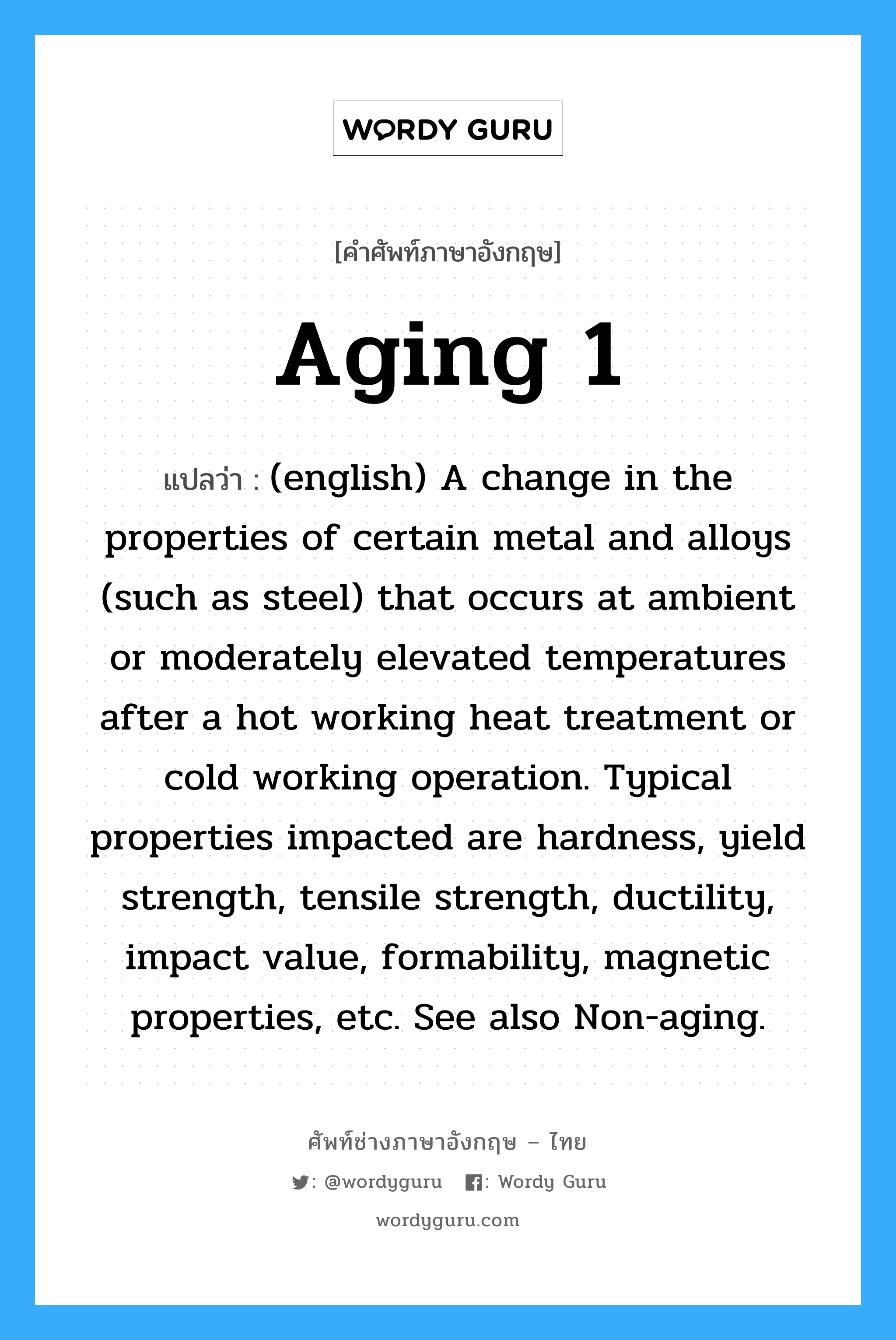 Aging 1 แปลว่า?, คำศัพท์ช่างภาษาอังกฤษ - ไทย Aging 1 คำศัพท์ภาษาอังกฤษ Aging 1 แปลว่า (english) A change in the properties of certain metal and alloys (such as steel) that occurs at ambient or moderately elevated temperatures after a hot working heat treatment or cold working operation. Typical properties impacted are hardness, yield strength, tensile strength, ductility, impact value, formability, magnetic properties, etc. See also Non-aging.