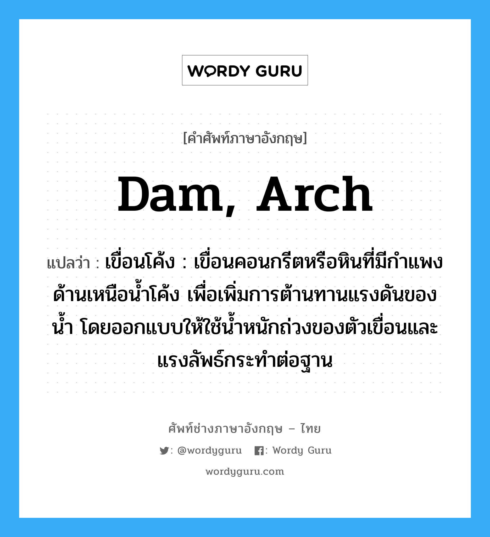 dam, arch แปลว่า?, คำศัพท์ช่างภาษาอังกฤษ - ไทย dam, arch คำศัพท์ภาษาอังกฤษ dam, arch แปลว่า เขื่อนโค้ง : เขื่อนคอนกรีตหรือหินที่มีกำแพงด้านเหนือน้ำโค้ง เพื่อเพิ่มการต้านทานแรงดันของน้ำ โดยออกแบบให้ใช้น้ำหนักถ่วงของตัวเขื่อนและแรงลัพธ์กระทำต่อฐาน